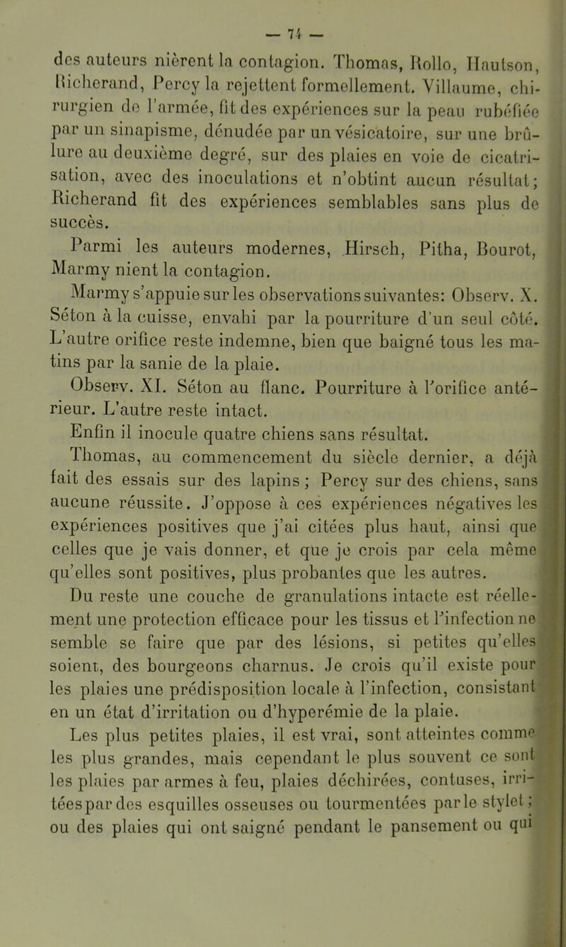 des auteurs nièrent la contagion. Thomas, Rollo, Ilaulson, lliclierand, Percy la rejettent formellement. Villaume, chi- rurgien de 1 armée, fit des expériences sur la peau rubéfiée par un sinapisme, dénudée par un vésicatoire, sur une brû- lure au deuxième degré, sur des plaies en voie de cicatri- sation, avec des inoculations et n’obtint aucun résultat; Richerand fit des expériences semblables sans plus de succès. Parmi les auteurs modernes, Hirsch, Pitha, Bourot, ^ Marmy nient la contagion. Marmy s’appuie sur les observations suivantes: Observ. X. ^ Séton à la cuisse, envahi par la pourriture d’un seul coté, j L autre orifice reste indemne, bien que baigné tous les ma- | tins par la sanie de la plaie. I Observ. XI. Séton au flanc. Pourriture à Porifice anté- i rieur. L’autre reste intact. Enfin il inocule quatre chiens sans résultat. Thomas, au commencement du siècle dernier, a déjcà fait des essais sur des lapins ; Percy sur des chiens, sans aucune réussite. J’oppose à ces expériences négatives les expériences positives que j’ai citées plus haut, ainsi que celles que je vais donner, et que je crois par cela même qu’elles sont positives, plus probantes que les autres. Du reste une couche de granulations intacte est réelle- | ment une protection efficace pour les tissus et Pinfectionne | semble se faire que par des lésions, si petites qu’elles : soient, des bourgeons charnus. Je crois qu’il existe pour - les plaies une prédisposition locale à l’infection, consistant en un état d’irritation ou d’hyperémie de la plaie. Les plus petites plaies, il est vrai, sont atteintes comme les plus grandes, mais cependant le plus souvent ce sont les plaies par armes à feu, plaies déchirées, contuses, irri- tées par des esquilles osseuses ou tourmentées parle stylet; ou des plaies qui ont saigné pendant le pansement ou qui
