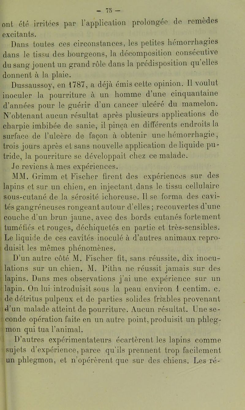 ont été irritées pnr l’application prolongée do remèdes excitants. Dans toutes ces circonstances, les petites hémorrhagies dans le tissu des bourgeons, la décomposition consécutive du sang jouent un grand rôle dans la prédisposition qu elles donnent à la plaie. Dussaussoy, en 1787, a déjà émis cette opinion. Il voulut inoculer la pourriture à un homme d’une cinquantaine d’années pour le guérir d’un cancer ulcéré du mamelon. N’obtenant aucun résultat après plusieurs applications de charpie imbibée de sanie, il pinça en différents endroits la surface de l’ulcère de façon à obtenir une hémorrhagie, trois jours après et sans nouvelle application de liquide pu- tride, la pourriture se développait chez ce malade. Je reviens à mes expériences. MM. Grimm et Fischer firent des expériences sur des lapins et sur un chien, en injectant.dcns le tissu cellulaire sous-cutané de la sérosité ichoreuse. Il se forma des cavi- tés gangréneuses rongeant autour d’elles ; recouvertes d’une couche d’un brun jaune, avec des bords cutanés fortement tuméfiés et rouges, déchiquetés en partie et très-sensibles. Le liquide de ces cavités inoculé à d’autres animaux repro- duisit les mêmes phénomènes. D’un autre coté M. Fischer fit, sans réussite, dix inocu- lations sur un chien. M. Pitha ne réussit jamais sur des lapins. Dans mes observations j’ai une expérience sur un lapin. On lui-introduisit sous la peau environ 1 centim. c. de détritus pulpeux et de parties solides fri'o,bles provenant d’un malade atteint de pourriture. Aucun résultat. Une se- conde opération faite en un autre point, produisit un phleg- mon qui tua l’animal. D’autres expérimentateurs écartèrent les lapins comme sujets d’expérience, parce qu’ils prennent trop facilement un phlegmon, et n’opérèrent que sur des chiens. Les ré-