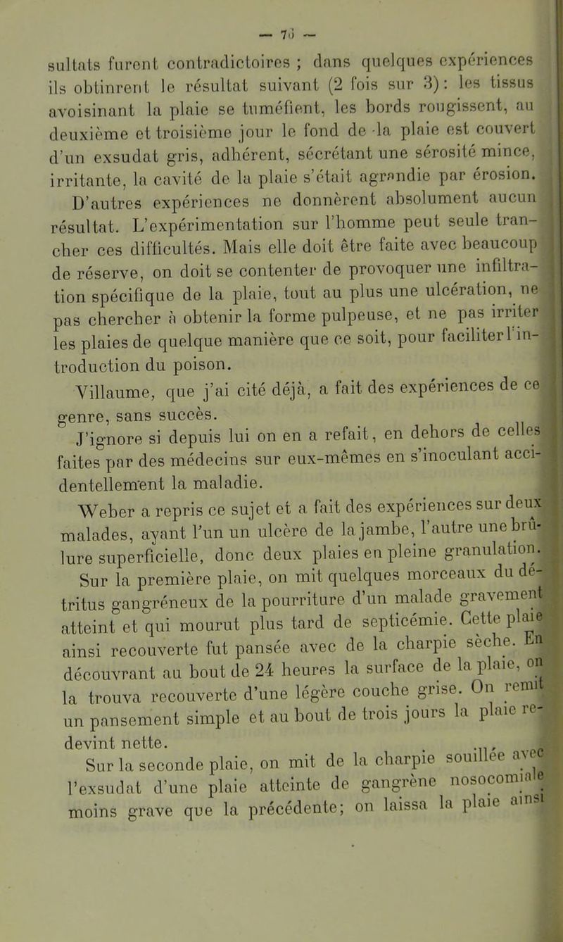siiltats furont contradictoires ; dans quelques expériences | ils obtinrent le résultat suivant (2 lois sur d) : les tissus avoisinant la plaie se tuméfient, les bords rougissent, au deuxième et troisième jour le fond de -la plaie est couvert d’un exsudât gris, adhérent, sécrétant une sérosité mince, irritante, la cavité de la plaie s’était agrandie par érosion. D’autres expériences ne donneront absolument aucun résultat. L’expérimentation sur l’homme peut seule tran- cher ces difficultés. Mais elle doit être faite avec beaucoup de réserve, on doit se contenter de provoquer une infdtra- tion spécifique de la plaie, tout au plus une ulcération, ne pas chercher h obtenir la forme pulpeuse, et ne pas irriter les plaies de quelque manière que ce soit, pour faciliter 1 in- troduction du poison. Villaume, que j’ai cité déjà, a fait des expériences de ce genre, sans succès. J’ignore si depuis lui on en a refait, en dehors de celles faites par des médecins sur eux-mêmes en s inoculant acci- dentellem'ent la maladie. Weber a repris ce sujet et a fait des expériences sur deux malades, ayant l’un un ulcère de la jambe, l’autre une brû- lure superficielle, donc deux plaies en pleine granulation. Sur la première plaie, on mit quelques morceaux du dé- tritus gangréneux de la pourriture d’un malade gravement atteint et qui mourut plus tard de septicémie. CMte plaie ainsi recouverte fut pansée avec de la charpie sèche, n découvrant au bout de 24 heures la surface de la plaie, on la trouva recouverte d’une légère couche grise. On lenn un pansement simple et au bout de trois jours la plaie re- devint nette. , Sur la seconde plaie, on mit de la charpie souillee a^ec l’exsudât d’une plaie atteinte de gangrène nosocomia e moins grave que la précédente; on laissa la plaie ain-
