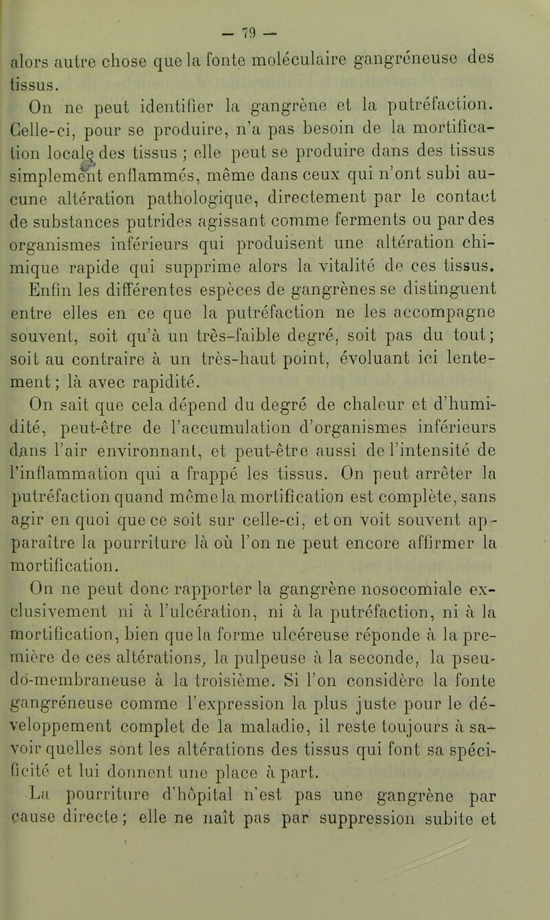alors autre chose que la fonte moléculaire gangréneuse des tissus. On ne peut identifier la gangrène et la putréfaction. Celle-ci, pour se produire, n’a pas besoin de la mortifica- lion locale des tissus ; elle peut se produire dans des tissus simplement enflammés, même dans ceux qui n’ont subi au- cune altération pathologique, directement par le contact de substances putrides agissant comme ferments ou par des organismes inférieurs qui produisent une altération chi- mique rapide qui supprime alors la vitalité de ces tissus. Enfin les différentes espèces de gangrènes se distinguent entre elles en ce que la putréfaction ne les accompagne souvent, soit qu’à un très-faible degré, soit pas du tout; soit au contraire à un très-haut point, évoluant ici lente- ment; là avec rapidité. On sait que cela dépend du degré de chaleur et d’humi- dité, peut-être de l’accumulation d’organismes inférieurs dans l’air environnant, et peut-être aussi de l’intensité de l’inflammation qui a frappé les tissus. On peut arrêter la putréfaction quand même la mortification est complète, sans agir en quoi que ce soit sur celle-ci, et on voit souvent ap- paraître la pourriture là où l’on ne peut encore affirmer la mortification. On ne peut donc rapporter la gangrène nosocomiale ex- clusivement ni à l’ulcération, ni à la putréfaction, ni à la mortification, bien que la forme ulcéreuse réponde à la pre- mière de ces altérations, la pulpeuse à la seconde, la pseu- do-membraneuse à la troisième. Si l’on considère la fonte gangréneuse comme l’expression la plus juste pour le dé- veloppement complet de la maladie, il reste toujours à sa- voir quelles sont les altérations des tissus qui font sa spéci- ficité et lui donnent une place à part. La pourriture d’hôpital n’est pas une gangrène par cause directe ; elle ne naît pas par suppression subite et