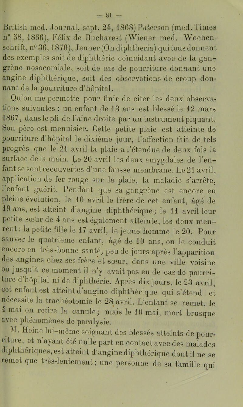 liritisli med. Journal, sept. 24, 1868) Paterson (med. Times n° 58, 1866), Félix de Bucharest (Wiener med. Wochen- schrift, n“36, 1870), Jenner (On diphtheria) qui tous donnent des exemples soit de diphthérie coïncidant avec de la gan- grène nosocomiale, soit de cas de pourriture donnant une angine diphthérique, soit des observations de croup don- nant de la pourriture d’hôpital. Qu’on me permette pour finir de citer les deux observa- tions suivantes : un enflant de 13 ans est blessé le 12 mars 1867, dans le pli de l’aine droite par un instrument piquant. Son père est menuisier. Cette petite plaie est atteinte de pourriture d’hôpital le dixième jour, l’affection fait de tels progrès que le 21 avril la plaie a l’étendue de deux fois la surface delà main. Te 20 avril les deux amygdales de l’en- fant se sont recouvertes d’une fausse membrane. Le 21 avril, application de fer rouge sur la plaie, la maladie s’arrête, 1 enfant guérit. Pendant que sa gangrène est encore en pleine évolution, le 10 avril le frère de cet enfant, âgé de 19 ans, est atteint d’angine diphthérique; le Tl avril leur petite sœur de 4 ans est également atteinte, les deux meu- rent : la petite fille le 17 avril, le jeune homme le 20. Pour sauver le quatrième enfant, âgé de 10 ans, on le conduit encore en très-bonne santé^ peu de jours après l’apparition des angines chez ses frère et sœmr, dans une ville voisine oïl jusqu à ce moment il n’y avait pas eu de cas de pourri- ture d hôpital ni de diphthérie. Après dix jours, le 23 avril, cet enfant est atteint d’angine diphthérique qui s’étend et nécessite la trachéotomie le 28^ avril. L’enfant se remet, le 4 mai on retire la canule; mais le 10 mai, mort brusque avec phénomènes de paralysie. M. Heine lui-même soignant des blessés atteints de pour- riture, et n’ayant été nulle part en contact avec des malades diphthériques.est atteint d’angine diphthérique dont il ne se remet que très-lentement; une personne de sa famille qui