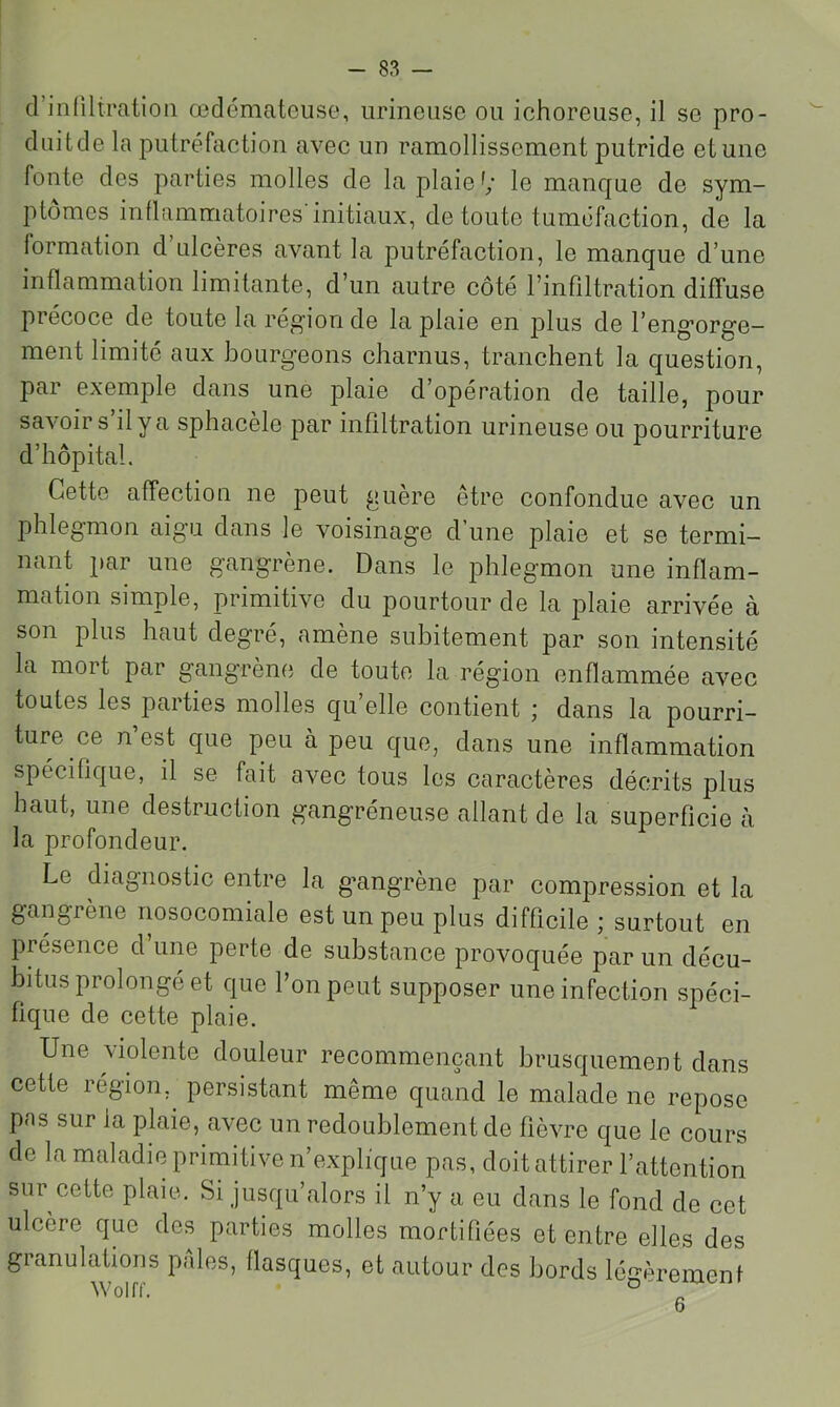 d’inliltratioii œdémateuse, urineusc ou ichoreuse, il se pro- duitde la putréfaction avec un ramollissement putride et une fonte des parties molles de la plaie le manque de sym- ptômes inflammatoires initiaux, de toute tuméfaction, de la formation d ulcères avant la putréfaction, le manque d’une inflammation limitante, d’un autre côté l’infiltration diffuse précoce de toute la rég'ion de la plaie en plus de l’eng’org'e- ment limité aux bourgeons charnus, tranchent la question, par exemple dans une plaie d operation de taille, pour savoir s’il y a sphacèle par infiltration urineuse ou pourriture d’hôpital. Cette affection ne peut guère être confondue avec un phlegmon aigu dans le voisinage d’une plaie et se termi- nant par une gangrène. Dans le phlegmon une inflam- mation simple, primitive du pourtour de la plaie arrivée à son plus haut degré, amène subitement par son intensité la mort par gangrène de toute la région enflammée avec toutes les parties molles qu’elle contient ; dans la pourri- ture ce n’est que peu à peu que, dans une inflammation spécifique, il se fait avec tous les caractères décrits plus haut, une destruction gangréneuse allant de la superficie à la profondeur. Le diagnostic entre la gangrène par compression et la gangrène nosocomiale est un peu plus difficile ; surtout en présence d’une perte de substance provoquée par un décu- bitus prolongé et que l’on peut supposer une infection spéci- fique de cette plaie. Une violente douleur recommençant brusquement dans cette région,^ persistant meme quand le malade ne repose pns sur la plaie, avec un redoublement de fièvre que le cours de la maladie primitive n’explique pas, doit attirer l’attention sur cette plaie. Si jusqu’alors il n’y a eu dans le fond de cet ulcère que des parties molles mortifiées et entre elles des granulations pales, flasques, et autour des bords léf>-èremenf Wnirc D'