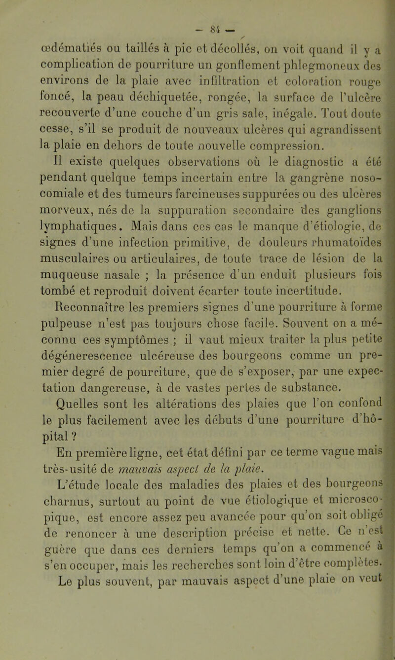 œdématiés ou taillés à pic et décollés, on voit quand il y a complication de pourriture un gonflement phlegmoneux des environs de la plaie avec infiltration et coloration rouge foncé, la peau déchiquetée, rongée, la surface de l’ulcère recouverte d’une couche d’un gris sale, inégale. Tout doute cesse, s’il se produit de nouveaux ulcères qui agrandissent la plaie en dehors de toute nouvelle compression. Il existe quelques observations où le diagnostic a été pendant quelque temps incertain entre la gangrène noso- comiale et des tumeurs farcineuses suppurées ou des ulcères morveux, nés de la suppuration secondaire des ganglions lymphatiques. Mais dans ces ces le manque d’étiologie, de signes d’une infection primitive, de douleurs rhumatoïdes musculaires ou articulaires, de toute trace de lésion de la muqueuse nasale ; la présence d’un enduit plusieurs fois tombé et reproduit doivent écarter toute incertitude. Reconnaître les premiers signes d’une pourriture à forme pulpeuse n’est pas toujours chose facile. Souvent on a mé- connu ces symptômes ; il vaut mieux traiter la plus petite dégénérescence ulcéreuse des bourgeons comme un pre- mier degré de pourriture, que de s’exposer, par une expec- tation dangereuse, à de vastes pertes de substance. Quelles sont les altérations des plaies que l’on confond le plus facilement avec les débuts d’une pourriture d’hô- pital ? En première ligne, cet état défini par ce terme vague mais très-usité de mauvais aspect de la plaie. L’étude locale des maladies des plaies et des bourgeons charnus, surtout au point de vue étiologique et microsco- pique, est encore assez peu avancée pour qu’on soit oblige de renoncer à une description précise et nette. Ce n est guère que dans ces derniers temps qu’on a commencé à s’en occuper, mais les recherches sont loin d’être complètes. Le plus souvent, par mauvais aspect d’une plaie on veut « .*1