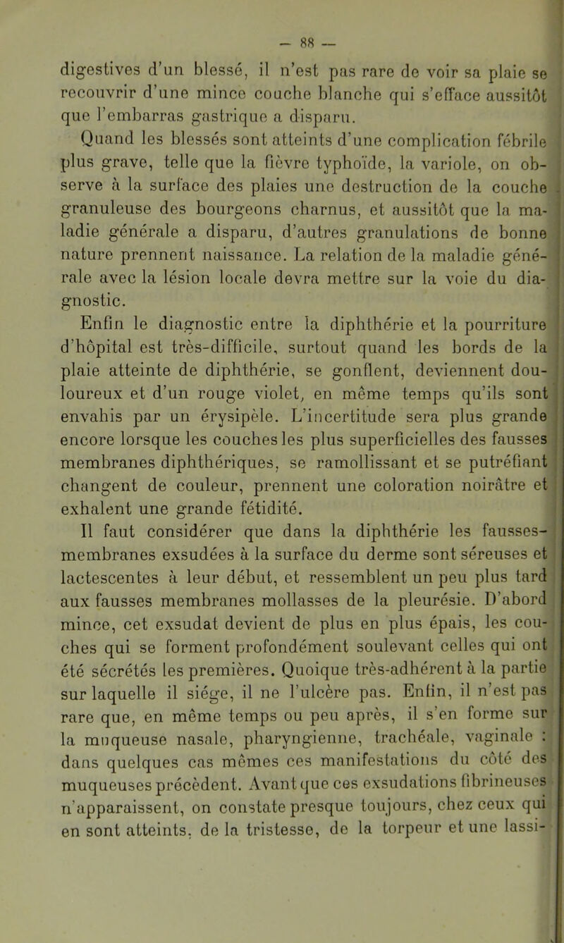 digestives d’un blessé, il n’est pas rare de voir sa plaie se recouvrir d’une mince couche blanche qui s’efface aussitôt que l’embarras gastrique a disparu. Quand les blessés sont atteints d’une complication fébrile plus grave, telle que la fièvre typhoïde, la variole, on ob- ; serve à la surface des plaies une destruction de la couche i granuleuse des bourgeons charnus, et aussitôt que la ma- j ladie générale a disparu, d’autres granulations de bonne nature prennent naissance. La relation de la maladie géné- rale avec la lésion locale devra mettre sur la voie du dia- gnostic. Enfin le diagnostic entre la diphthérie et la pourriture d’hôpital est très-difficile, surtout quand les bords de la | plaie atteinte de diphthérie, se gonflent, deviennent dou- loureux et d’un rouge violet, en même temps qu’ils sont envahis par un érysipèle. L’incertitude sera plus grande encore lorsque les couches les plus superficielles des fausses membranes diphthériques, se ramollissant et se putréfiant changent de couleur, prennent une coloration noirâtre et | exhalent une grande fétidité. ! Il faut considérer que dans la diphthérie les fausses- | membranes exsudées à la surface du derme sont séreuses et * lactescentes à leur début, et ressemblent un peu plus tard ; aux fausses membranes mollasses de la pleurésie. D’abord mince, cet exsudât devient de plus en plus épais, les cou- ches qui se forment profondément soulevant celles qui ont été sécrétés les premières. Quoique très-adhérent à la partie sur laquelle il siège, il ne l’ulcère pas. Enfin, il n est pas rare que, en même temps ou peu après, il s’en forme sur la muqueuse nasale, pharyngienne, trachéale, vaginale : dans quelques cas mêmes ces manifestations du côté des muqueuses précèdent. Avant que ces exsudations fibrineuses n’apparaissent, on constate presque toujours, chez ceux qui en sont atteints, de la tristesse, de la torpeur et une lassi-