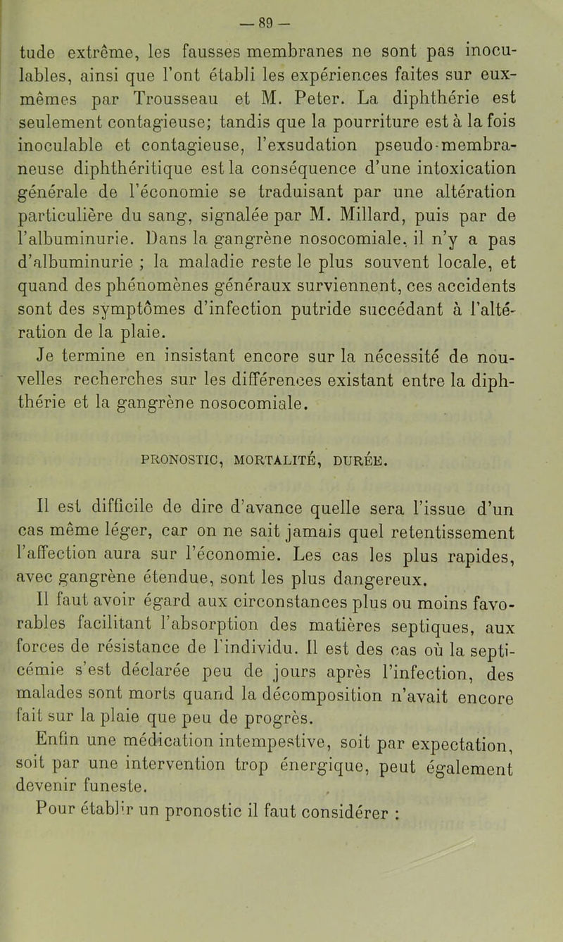 tilde extrême, les fausses membranes ne sont pas inocu- lables, ainsi que l’ont établi les expériences faites sur eux- mêmes par Trousseau et M. Peter. La diphthérie est seulement contagieuse; tandis que la pourriture est à la fois inoculable et contagieuse, l’exsudation pseudo-membra- neuse diphthéritique est la conséquence d’une intoxication générale de l’économie se traduisant par une altération particulière du sang, signalée par M. Millard, puis par de l’albuminurie. Dans la gangrène nosocomiale, il n’y a pas d’albuminurie ; la maladie reste le plus souvent locale, et quand des phénomènes généraux surviennent, ces accidents sont des symptômes d’infection putride succédant à l’alté- ration de la plaie. Je termine en insistant encore sur la nécessité de nou- velles recherches sur les différences existant entre la diph- thérie et la gangrène nosocomiale. PRONOSTIC, MORTALITE, DUREE. Il est difficile de dire d’avance quelle sera l’issue d’un cas même léger, car on ne sait jamais quel retentissement 1 affection aura sur l’économie. Les cas les plus rapides, avec gangrène étendue, sont les plus dangereux. Il faut avoir égard aux circonstances plus ou moins favo- rables facilitant l’absorption des matières septiques, aux forces de résistance de l’individu. 11 est des cas où la septi- cémie s’est déclarée peu de jours après l’infection, des malades sont morts quand la décomposition n’avait encore fait sur la plaie que peu de progrès. Enfin une médication intempestive, soit par expectation, soit par une intervention trop énergique, peut également devenir funeste. Pour établir un pronostic il faut considérer :