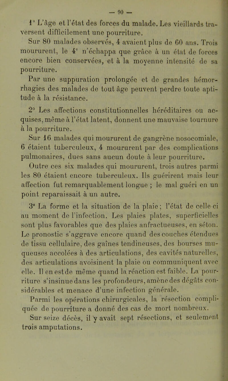 r L’{\ge et l’état des forces du malade. Les vieillards tra- versent difficilement une pourriture. Sur 80 malades observés, 4 avaient plus de GO ans. Trois moururent, le 4® n’échappa que grâce à un état de forces encore bien conservées, et à la moyenne intensité de sa pourriture. Par une suppuration prolongée et de grandes hémor- rhagies des malades de tout âge peuvent perdre toute apti- tude à la résistance. 2° Les affections constitutionnelles héréditaires ou ac- quises, même à l’état latent, donnent une mauvaise tournure à la pourriture. Sur 16 malades qui moururent de gangrène nosocomiale, 6 étaient tuberculeux, 4 moururent par des complications pulmonaires, dues sans aucun doute à leur pourriture. Outre ces six malades qui moururent, trois autres parmi les 80 étaient encore tuberculeux. Ils guérirent mais leur affection fut remarquablement longue ; le mal guéri en un point reparaissait à un autre. 3° La forme et la situation de la plaie; l’état de celle ci au moment de l’infection. Les plaies plates, superficielles sont plus favorables que des plaies anfractueuses, en séton. Le pronostic s’aggrave encore quand des couches étendues de tissu cellulaire, des gaines tendineuses, des bourses mu- queuses accolées à des articulations, des cavités naturelles, des articulations avoisinent la plaie ou communiquent avec elle. Il enestde même quand la réaction est faible. La pour- riture s’insinue dans les profondeurs, amène des dégâts con- sidérables et menace d’une infection générale. Parmi les opérations chirurgicales, la résection compli- quée de pourriture a donné des cas de mort nombreux. Sur seize décès, il y avait sept résections, et seulement trois amputations.