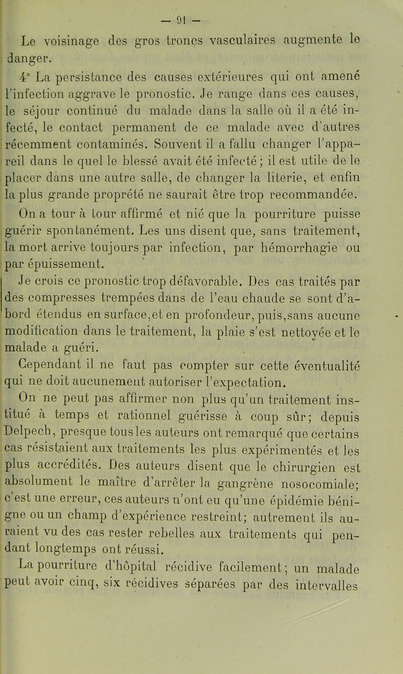 Le voisinage des gros troncs vasculaires augmente lo danger. 4“ La persistance des causes extérieures qui ont amené l’infection aggrave le pronostic. Je range dans ces causes, le séjour continué dn malade dans la salle où il a été in- fecté, le contact permanent de ce malade avec d’autres récemment contaminés. Souvent il a fallu changer l’appa- reil dans le quel le blessé avait été infecté ; il est utile de le placer dans une autre salle, de changer la literie, et enfin la plus grande proprété ne saurait être trop recommandée. On a tour à Lour affirmé et nié que la pourriture puisse guérir spontanément. Les uns disent que, sans traitement, la mort arrive toujours par infection, par hémorrhagie ou par épuissement. Je crois ce pronostic trop défavorable. Des cas traités par des compresses trempées dans de l’eau chaude se sont d’a- bord étendus en surface,et en profondeur, puis,sans aucune modification dans le traitement, la plaie s’est nettoyée et le malade a guéri. Cependant il ne faut pas compter sur cette éventualité qui ne doit aucunement autoriser l’expectation. On ne peut pas affirmer non plus qu’un traitement ins- titué a temps et rationnel guérisse à coup sûr; depuis Delpech, presque tous les auteurs ont remarqué que certains cas résistaient aux traitements les plus expérimentés et les plus accrédités. Des auteurs disent que le chirurgien est absolument le maître d’arrêter la gangrène nosocomiale; c’est une erreur, ces auteurs n’ont ou qu’une épidémie béni- gne ou un champ d’expérience restreint; autrement ils au- raient vu des cas rester rebelles aux traitements qui pen- dant longtemps ont réussi. La pourriture d’hôpital récidive facilement; un malade peut avoir cinq, six récidives séparées par des intervalles