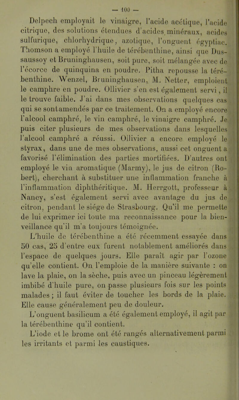 — lüÜ — Delpech employait le vinaigre, l’acide acétique, l’acide citrique, des solutions étendues d acides.minéraux, acides sulfurique, chlorhydrique, azotique, l’onguent égyptiac. 1 homson a employé 1 huile de térébenthine, ainsi que Dus- saussoy et Bruninghausen, soit pure, soit mélangée avec de l’écorce de quinquina en poudre. Pitha repousse la téré- benthine. Wenzel, Bruninghausen, M. Netter, emploient le camphre en poudre. Ollivier s’en est également servi, il le trouve faible. J’ai dans mes observations quelques cas qui se sontamendés par ce traitement. On a employé encore l’alcool camphré, le vin camphré, le vinaigre camphré. Je puis citer plusieurs de mes observations dans lesquelles l’alcool camphré a réussi. Ollivier a encore employé le styrax, dans une de mes observations, aussi cet onguent a favorisé l’élimination des parties mortifiées. D’autres ont employé le vin aromatique (Marmy), le jus de citron (Ro- bert), cherchant à substituer une indammation franche à l’inflammation diphthéritique. M. Herrgott, professeur à Nancy, s’est également servi avec avantage du jus de citron, pendant le siège de Strasbourg. Qu’il me permette de lui exprimer ici toute ma reconnaissance pour la bien- veillance qu’il m’a toujours témoignée. L'’huile de térébenthine a été récemment essayée dans 50 cas, 25 d’entre eux furent notablement améliorés dans l’espace de quelques jours. Elle paraît agir par l’ozone qu’elle contient. On l’emploie de la manière suivante : on lave la plaie, on la sèche, puis avec un pinceau lég’èrement imbibé d’huile pure, on passe plusieurs fois sur les points malades ; il faut éviter de toucher les bords de la plaie. Elle cause généralement peu de douleur. L’onguent basilicum a été également employé, il agit par la térébenthine qu’il contient. L’iode et le brome ont été rangés alternativement parmi les irritants et parmi les caustiques.