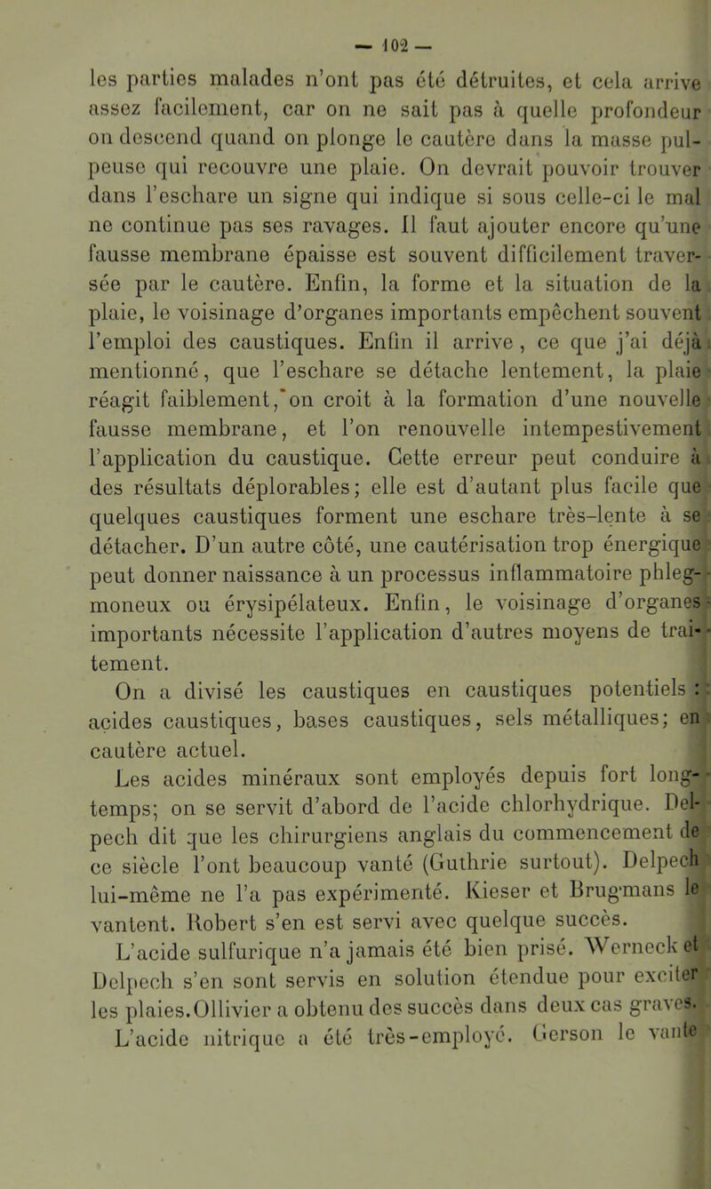 — 10-2 — les parties malades n’ont pas été détruites, et cela arrive assez facilement, car on ne sait pas à quelle profondeur on descend quand on plonge le cautère dans la masse pul- peuse qui recouvre une plaie. On devrait pouvoir trouver dans l’eschare un signe qui indique si sous celle-ci le mal ne continue pas ses ravages. Il faut ajouter encore qu’une fausse membrane épaisse est souvent difficilement traver- sée par le cautère. Enfin, la forme et la situation de la plaie, le voisinage d’organes importants empêchent souvent l’emploi des caustiques. Enfin il arrive , ce que j’ai déjà. mentionné, que l’eschare se détache lentement, la plaie réagit faiblement,‘on croit à la formation d’une nouvelle fausse membrane, et l’on renouvelle intempestivement l’application du caustique. Cette erreur peut conduire à des résultats déplorables; elle est d’autant plus facile que quelques caustiques forment une eschare très-lente à se détacher. D’un autre côté, une cautérisation trop énergique peut donner naissance à un processus inflammatoire phleg- - moneux ou érysipélateux. Enfin, le voisinage d’organes ■ importants nécessite l’application d’autres moyens de trai-- tement. On a divisé les caustiques en caustiques potentiels : ; acides caustiques, bases caustiques, sels métalliques; en cautère actuel. Les acides minéraux sont employés depuis fort long- ■ temps; on se servit d’abord de l’acide chlorhydrique. Del- pech dit que les chirurgiens anglais du commencement de ce siècle l’ont beaucoup vanté (Guthrie surtout). Delpech lui-même ne l’a pas expérimenté. Kieser et Brugmans le vantent. Robert s’en est servi avec quelque succès. L’acide sulfurique n’a jamais été bien prisé. Wcrnecket Delpech s’en sont servis en solution étendue pour exciter les q)laies.011ivier a obtenu des succès dans deux cas graves. L’acide nitrique a été très-employé. Gcrson le vante