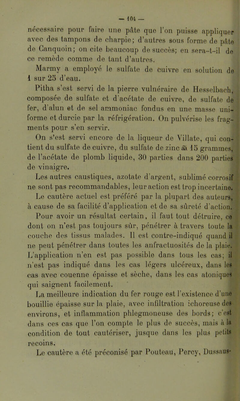 nécessaire pour faire une pâte que l’on puisse appliquer avec des tampons de charpie; d’autres sous forme de pâte de Ganquoin; on cite beaucoup de succès; en sera-t-il de ce remède comme de tant d’autres. Marmy a employé le sulfate de cuivre en solution de 1 sur 25 d’eau. Pitha s’est servi de la pierre vulnéraire de Hesselbach, composée de sulfate et d’acétate de cuivre, de sulfate de fer, d’alun et de sel ammoniac fondus en une masse uni- forme et durcie par la réfrigération. On pulvérise les frag- ments pour s’en servir. On s’est servi encore de la liqueur de Villate, qui con- tient du sulfate de cuivre, du sulfate de zinc âa 15 grammes, de l’acétate de plomb liquide, 30 parties dans 200 parties de vinaigre. Les autres caustiques, azotate d’argent, sublimé corrosif ne sont pas recommandables, leur action est trop incertaine. Le cautère actuel est préféré par la plupart des auteurs, à cause de sa facilité d’application et de sa sûreté d’action. Pour avoir un résultat certain, il faut tout détruire, ce dont on n’est pas toujours sûr, pénétrer à travers toute la couche des tissus malades. Il est contre-indiqué quand il ne peut pénétrer dans toutes les anfractuosités de la plaie. L’application n’en est pas possible dans tous les cas; il n’est pas indiqué dans les cas légers ulcéreux, dans les cas avec couenne épaisse et sèche, dans les cas atoniques qui saignent facilement. La meilleure indication du fer rouge est l’existence d’une bouillie épaisse sur la plaie, avec infiltration ichoreuse des environs, et inflammation phlegmoneuse des bords; c’est dans ces cas que l’on compte le plus de succès, mais à la condition de tout cautériser, jusque dans les plus petits recoins. Le cautère a été préconisé par Pouteau, Percy, Dussaus-