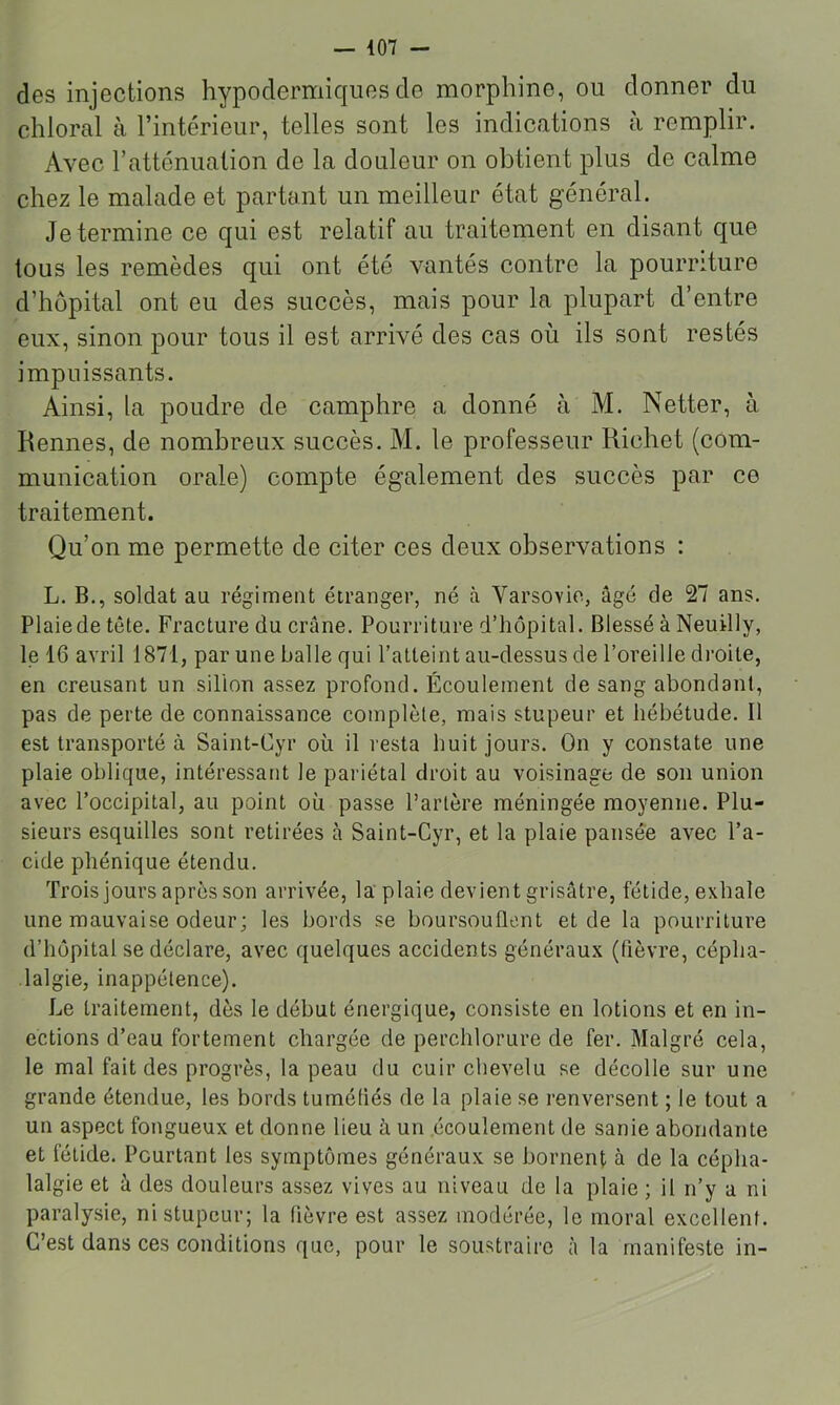 des injections hypodermiques do morphine, ou donner du chloral à l’intérieur, telles sont les indications à remplir. Avec rattcnuation de la douleur on obtient plus de calme chez le malade et partant un meilleur état général. Je termine ce qui est relatif au traitement en disant que tous les remèdes qui ont été vantés contre la pourriture d’hôpital ont eu des succès, mais pour la plupart d’entre eux, sinon pour tous il est arrivé des cas où ils sont restés impuissants. Ainsi, la poudre de camphre a donné à M. Netter, à Rennes, de nombreux succès. M. le professeur Richet (com- munication orale) compte également des succès par ce traitement. Qu’on me permette de citer ces deux observations : L. B., soldat au régiment étranger, né .à Varsovie, âgé de 27 ans. Plaie de tête. Fracture du crâne. Pourriture d’hôpital. Blessé à Neuilly, le 16 avril 1871, par une balle qui l’atteint au-dessus de l’oreille droite, en creusant un sillon assez profond. Écoulement de sang abondant, pas de perte de connaissance complète, mais stupeur et hébétude. Il est transporté à Saint-Cyr où il resta huit jours. On y constate une plaie oblique, intéressant le pariétal droit au voisinage de son union avec l’occipital, au point où passe l’artère méningée moyenne. Plu- sieurs esquilles sont retirées à Saint-Cyr, et la plaie pansée avec l’a- cide phénique étendu. Trois jours après son arrivée, la plaie devient grisâtre, fétide, exhale une mauvaise odeur; les bords se boursouflent et de la pourriture d’hôpital se déclare, avec quelques accidents généraux (fièvre, cépha- lalgie, inappétence). Le traitement, dès le début énergique, consiste en lotions et en in- ections d’eau fortement chargée de perclilorure de fer. Malgré cela, le mal fait des progrès, la peau du cuir chevelu se décolle sur une grande étendue, les bords tuméfiés de la plaie se renversent ; le tout a un aspect fongueux et donne lieu à un écoulement de sanie abondante et fétide. Pourtant les symptômes généraux se bornent à de la cépha- lalgie et h des douleurs assez vives au niveau de la plaie ; il n’y a ni paralysie, ni stupeur; la fièvre est assez modérée, le moral excellent. C’est dans ces conditions que, pour le soustraire à la manifeste in-