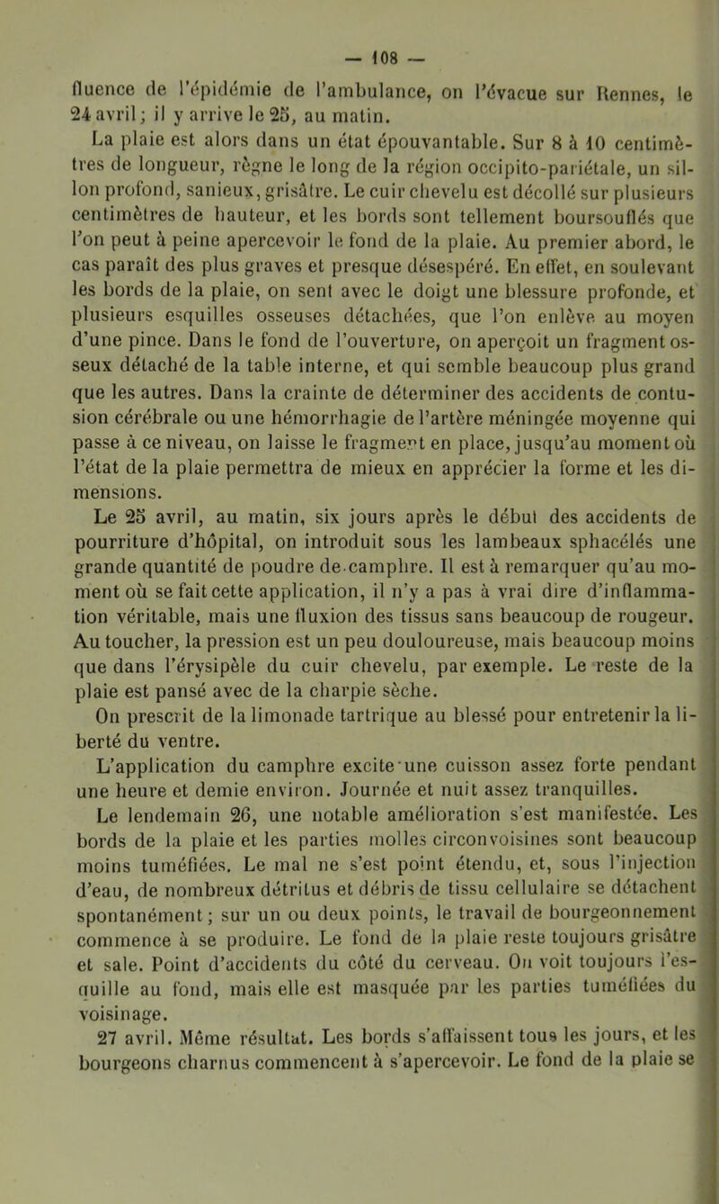 fluence de l’épidémie de l’ambulance, on l’évacue sur Rennes, le 24avril; il y arrive le 25, au matin. La plaie est alors dans un état épouvantable. Sur 8 à 10 centimè- tres de longueur, règne le long de la région occipito-pariétale, un sil- lon profond, sanieux, grisâtre. Le cuir chevelu est décollé sur plusieurs centimètres de hauteur, et les bords sont tellement boursouflés que l’on peut à peine apercevoir le fond de la plaie. Au premier abord, le cas paraît des plus graves et presque désespéré. En effet, en soulevant les bords de la plaie, on sent avec le doigt une blessure profonde, et plusieurs esquilles osseuses détachées, que l’on enlève au moyen d’une pince. Dans le fond de l’ouverture, on aperçoit un fragment os- seux détaché de la table interne, et qui semble beaucoup plus grand que les autres. Dans la crainte de déterminer des accidents de contu- sion cérébrale ou une hémorrhagie de l’artère méningée moyenne qui passe à ce niveau, on laisse le fragment en place, jusqu’au moment où l’état de la plaie permettra de mieux en apprécier la forme et les di- mensions. Le 25 avril, au matin, six jours après le début des accidents de pourriture d’hôpital, on introduit sous les lambeaux sphacélés une grande quantité de poudre de camphre. Il est à remarquer qu’au mo- ment où se fait cette application, il n’y a pas à vrai dire d’inflamma- tion véritable, mais une fluxion des tissus sans beaucoup de rougeur. Au toucher, la pression est un peu douloureuse, mais beaucoup moins que dans l’érysipèle du cuir chevelu, par exemple. Le «reste de la plaie est pansé avec de la charpie sèche. On prescrit de la limonade tartrique au blessé pour entretenir la li- berté du ventre. L’application du camphre excite'une cuisson assez forte pendant une heure et demie environ. Journée et nuit assez tranquilles. Le lendemain 26, une notable amélioration s’est manifestée. Les bords de la plaie et les parties molles circonvoisines sont beaucoup moins tuméfiées. Le mal ne s’est point étendu, et, sous l’injection d’eau, de nombreux détritus et débris de tissu cellulaire se détachent spontanément; sur un ou deux points, le travail de bourgeonnement commence à se produire. Le fond de la plaie reste toujours grisâtre et sale. Point d’accidents du côté du cerveau. On voit toujours i’e.s- üuille au fond, mais elle est masquée par les parties tuméfiées du voisinage. 27 avril. Môme résultat. Les bords s’affaissent tous les jours, et les bourgeons charnus commencent à s’apercevoir. Le fond de la plaie se