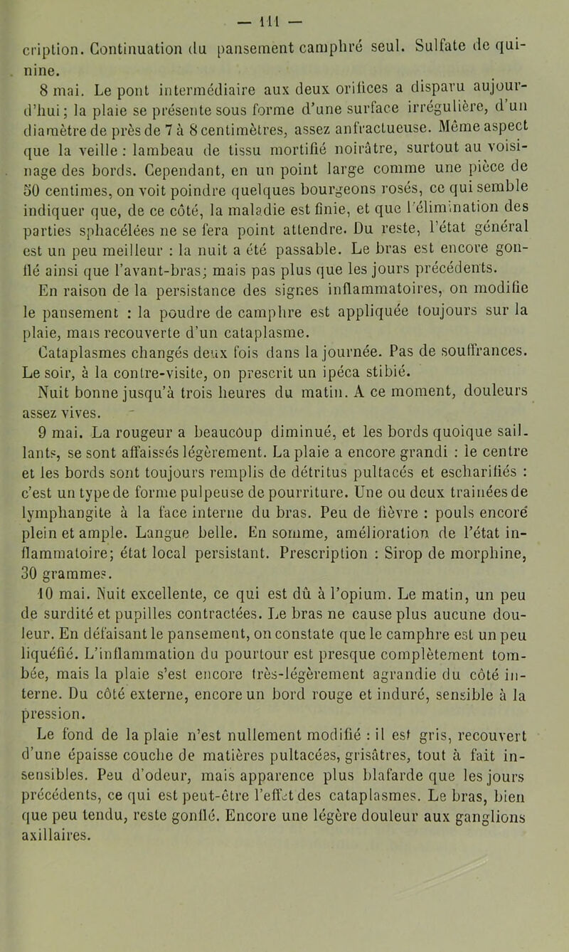 criplion. Continuation du pansement camphré seul. Sulfate de qui- nine. 8 mai. Le pont intermédiaire aux deux orilices a disparu aujour- d’hui; la plaie se présente sous forme d’une surface irrégulière, d un diamètre de près de 7 à 8 centimètres, assez anfractueuse. Même aspect que la veille : lambeau de tissu mortifié noirâtre, surtout au voisi- nage des bords. Cependant, en un point large comme une pièce de 50 centimes, on voit poindre quelques bourgeons rosés, ce qui semble indiquer que, de ce coté, la maladie est finie, et que l'élim.nation des parties sphacélées ne se fera point attendre. Du reste, l’état général est un peu meilleur : la nuit a été passable. Le bras est encore gon- flé ainsi que l’avant-bras; mais pas plus que les jours précédents. En raison de la persistance des signes inflammatoires, on modifie le pansement : la poudre de camphre est appliquée toujours sur la plaie, mais recouverte d’un cataplasme. Cataplasmes changés deux fois dans la journée- Pas de souffrances. Le soir, à la contre-visite, on prescrit un ipéca stibié. Nuit bonne jusqu’à trois heures du matin. A ce moment, douleurs assez vives. 9 mai. La rougeur a beaucoup diminué, et les bords quoique sail. lants, se sont affaissés légèrement. La plaie a encore grandi : le centre et les bords sont toujours remplis de détritus pultacés et escharifiés : c’est un type de forme pulpeuse de pourriture. Une ou deux traînées de lymphangite à la face interne du bras. Peu de fièvre : pouls encore plein et ample. Langue belle. En somme, amélioration de l’état in- flammatoire; état local persistant. Prescription : Sirop de morphine, 30 grammes. 10 mai. Nuit excellente, ce qui est dû à l’opium. Le matin, un peu de surdité et pupilles contractées. Le bras ne cause plus aucune dou- leur. En défaisant le pansement, on constate que le camphre est un peu liquéfié. L’inflammation du pourtour est presque complètement tom- bée, mais la plaie s’est encore très-légèrement agrandie du côté in- terne. Du côté externe, encore un bord rouge et induré, sensible à la pression. Le fond de la plaie n’est nullement modifié : il est gris, recouvert d’une épaisse couche de matières pultacées, grisâtres, tout à fait in- sensibles. Peu d’odeur, mais apparence plus blafarde que les jours précédents, ce qui est peut-être l’efîcitdes cataplasmes. Le bras, bien que peu tendu, reste gonflé. Encore une légère douleur aux ganglions axillaires.