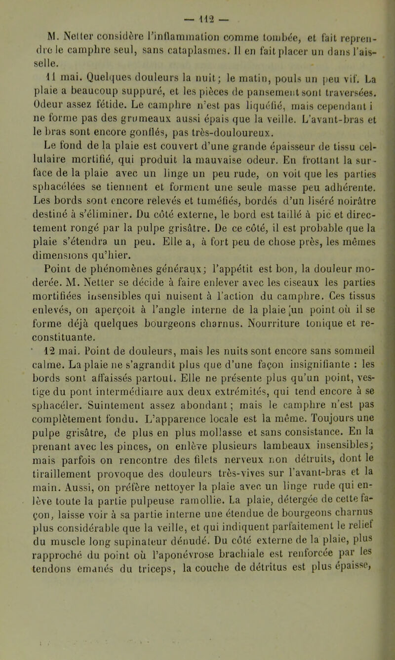 M. Neller considère l’innammalion comme tombée, et fait repren- dre le camphre seul, sans cataplasmes. 11 en fait placer un dans l’ais- selle. Il mai. Quelques douleurs la nuit; le matin, pouls un j)eu vif. La plaie a beaucoup suppuré, et les pièces de pansement sont traversées. Odeur assez tétide. Le camphre ifest pas liquélié, mais cependant i ne forme pas des grumeaux aussi épais que la veille. L’avant-bras et le bras sont encore gonllés, pas très-douloureux. Le tond de la plaie est couvert d’une grande épaisseur de tissu cel- lulaire mortifié, qui produit la mauvaise odeur. En frottant la sur- | face de la plaie avec un linge un peu rude, on voit que les parties sphacélées se tiennent et forment une seule masse peu adliérente. Les bords sont encore relevés et tuniéliés, bordés d’un liséré noirâtre destiné à s’éliminer. Du côté externe, le bord est taillé à pic et direc- tement rongé par la pulpe grisâtre. De ce côté, il est probable que la plaie s’étendra un peu. Elle a, à fort peu de chose près, les mêmes dimensions qu’hier. Poini de phénomènes généraux; l’appétit est bon, la douleur mo- : derée. M. Netter se décide à faire enlever avec les ciseaux les parties mortifiées insensibles qui nuisent à l’action du camphre. Ces tissus i enlevés, on aperçoit à l’angle interne de la plaie [un point où lise < forme déjà quelques bourgeons charnus. Nourriture tonique et re- , constituante. ' * 12 mai. Point de douleurs, mais les nuits sont encore sans sommeil calme. La plaie ne s’agrandit plus que d’une façon insignifiante : les ? bords sont affaissés partout. Elle ne présente plus qu’un point, ves- i tige du pont intermédiaire aux deux extrémités, qui tend encore à se ÿ sphacéler. Suintement assez abondant ; mais le camphre n’est pas ^ complètement fondu. L’apparence locale est la môme. Toujours une pulpe grisâtre, de plus en plus mollasse et sans consistance. En la prenant avec les pinces, on enlève plusieurs lambeaux insensibles; < mais parfois on rencontre des filets nerveux non détruits, dont le tiraillement provoque des douleurs très-vives sur l’avant-bras et la ^ main. Aussi, on préfère nettoyer la plaie avec un linge rude qui en- lève toute la partie pulpeuse ramollie. La plaie, détergée de celte fa- 'J çon, laisse voir à sa partie interne une étendue de bourgeons charnus 1 plus considérable que la veille, et qui indiquent parfaitement le relief j du muscle long supinateur dénudé. Du côté externe de la plaie, plus rapproché du point où l’aponévrose brachiale est renforcée par les tendons émanés du triceps, la couche de détritus est plus épaisse,