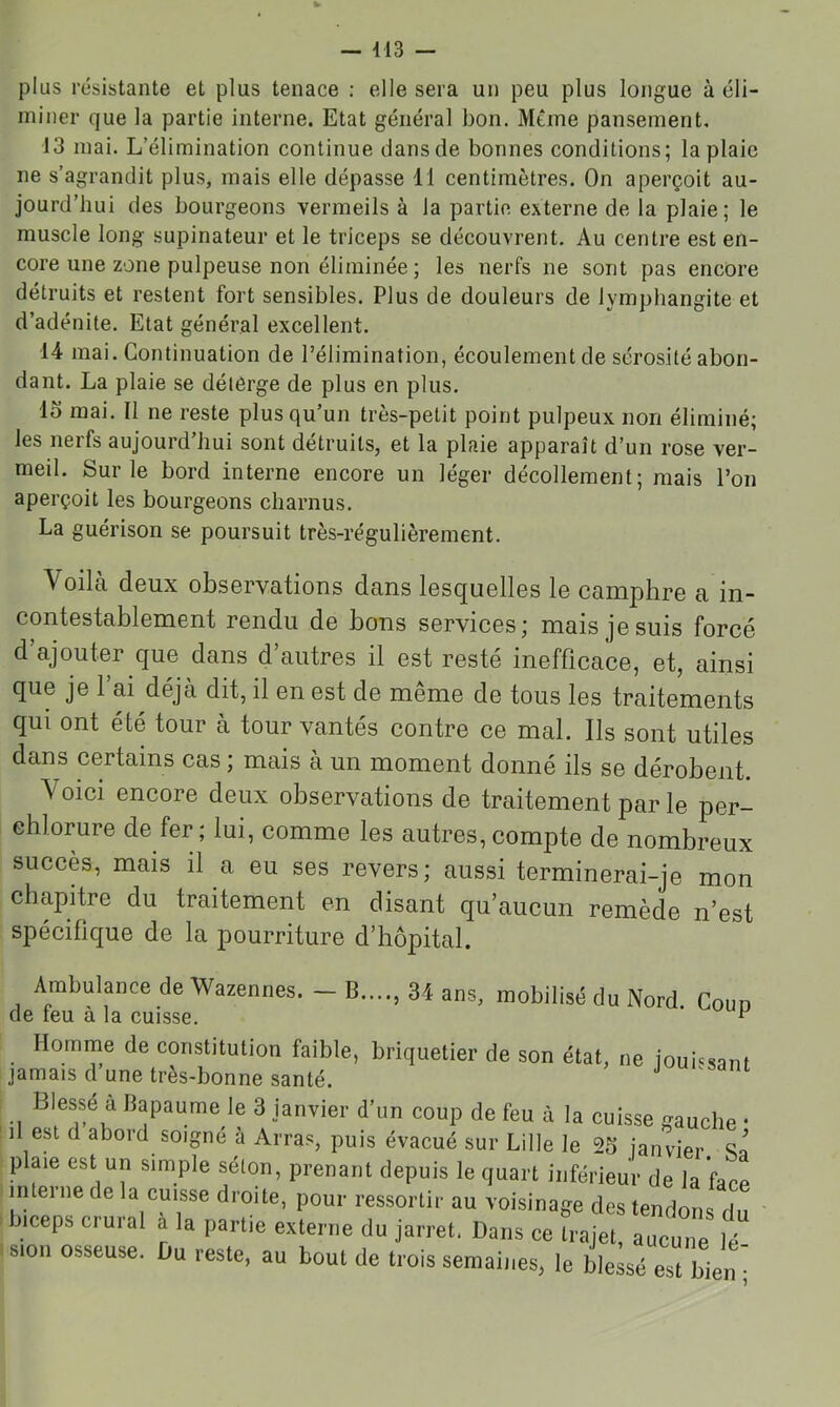 - 413 — plus résistante et plus tenace : elle sera un peu plus longue à éli- miner que la partie interne. Etat général bon. Même pansement. 13 mai. L’élimination continue dans de bonnes conditions; la plaie ne s’agrandit plus, mais elle dépasse 11 centimètres. On aperçoit au- jourd’hui des bourgeons vermeils à la partie externe de la plaie; le muscle long supinateur et le triceps se découvrent. Au centre est en- core une zone pulpeuse non éliminée ; les nerfs ne sont pas encore détruits et restent fort sensibles. Plus de douleurs de lymphangite et d’adénite. Etat général excellent. 14 mai. Continuation de l’élimination, écoulement de sérosité abon- dant. La plaie se délérge de plus en plus. 15 mai. Il ne reste plus qu’un très-petit point pulpeux non éliminé; les nerfs aujourd’hui sont détruits, et la plaie apparaît d’un rose ver- meil. Sur le bord interne encore un léger décollement; mais l’on aperçoit les bourgeons charnus. La guérison se poursuit très-régulièrement. Voilà deux observations dans lesquelles le camphre a in- contestablement rendu de bons services; mais je suis forcé d’ajouter que dans d’autres il est resté inefficace, et, ainsi que je l’ai déjà dit, il en est de même de tous les traitements qui ont été tour à tour vantés contre ce mal. Ils sont utiles dans certains cas ; mais à un moment donné ils se dérobent. Voici encore deux observations de traitement par le per- chlorure de fer; lui, comme les autres,compte de nombreux succès, mais il a eu ses revers; aussi terminerai-je mon chapitre du traitement en disant qu’aucun remède n’est spécifique de la pourriture d’hôpital. Ambulance de Wazennes. — B de feu à la cuisse. Homme de constitution faible, jamais d’une très-bonne santé. 34 ans, mobilisé du Nord. Coup briquetiei de son état, ne jouissant Blessé à Bapaume le 3 janvier d’un coup de feu ù la cuisse gauche • il est d abord soigne à Arras, puis évacué sur Lille le 25 janvier Sa plaie est un simple séton, prenant depuis le quart inférieur de la 'fare interne de la cuisse droite, pour ressortir au voisinage des tendons du biceps cruial a la partie externe du jarret. Dans ce trajet, aucune lé 8.0.1 osseuse. Du reste, au bout de trois semaines, le ble;sé est bien •