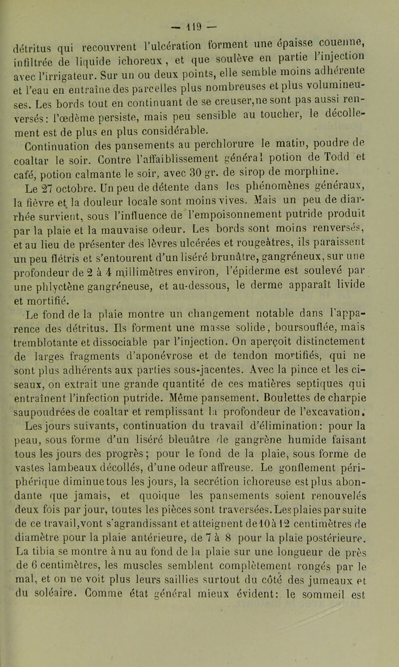 détritus qui recouvrent l’ulcération forment une épaisse couenne, infiltrée de liquide iclioreux, et que soulève en partie finjection avec l’irrigateur. Sur un ou deux points, elle semble moins adhérente et l’eau en entraîne des parcelles plus nombreuses et plus volumineu- ses. Les bords tout en continuant de se creuser,ne sont pas aussi ren- versés: l’oedème persiste, mais peu sensible au toucher, le décolle- ment est de plus en plus considérable. Continuation des pansements au perchlorure le matin, poudre de coaltar le soir. Contre l’alfaiblissement général potion de Todd et café, potion calmante le soir, avec 30 gr. de sirop de morphine. Le 27 octobre. Un peu de détente dans les phénomènes généraux, la fièvre et la douleur locale sont moins vives. Mais un peu de diar- rhée survient, sous l’influence de l’empoisonnement putride produit par la plaie et la mauvaise odeur. Les bords sont moins renversés, et au lieu de présenter des lèvres ulcérées et rougeâtres, ils paraissent un peu flétris et s’entourent d’un liséré brunâtre, gangréneux, sur une profondeur de 2 à 4 m.illimètres environ, l’épiderme est soulevé par une phlyctène gangréneuse, et au-dessous, le derme apparaît livide et mortifié. Le fond de la plaie montre un changement notable dans l’appa- rence des détritus. Ils forment une masse solide, boursouflée, mais tremblotante et dissociable par l’injection. On aperçoit distinctement de larges fragments d’aponévrose et de tendon mo’’tifiés, qui ne sont plus adhérents aux parties sous-jacentes. Avec la pince et les ci- seaux, on extrait une grande quantité de ces matières septiques qui entraînent l’infection putride. Même pansement. Boulettes de charpie saupoudrées de coaltar et remplissant l;i profondeur de l’excavation. Les jours suivants, continuation du travail d’élimination: pour la peau, sous forme d’un liséré bleuâtre de gangrène humide faisant tous les jours des progrès; pour le fond de la plaie, sous forme de vastes lambeaux décollés, d’une odeur affreuse. Le gonflement péri- phérique diminuetous les jours, la secrétion ichoreuse est plus abon- dante que jamais, et quoique les pansements soient renouvelés deux fois par jour, toutes les pièces sont traversées. Les plaies par suite de ce travail,vont s’agrandissant et atteignent del0àl2 centimètres de diamètre pour la plaie antérieure, de 7 à 8 pour la plaie postérieure. La tibia se montre à nu au fond de lu plaie sur une longueur de près de 6 centimètres, les muscles semblent complètement rongés par le mal, et on ne voit plus leurs saillies surtout du coté des jumeaux et du soléaire. Gomme état général mieux évident: le sommeil est
