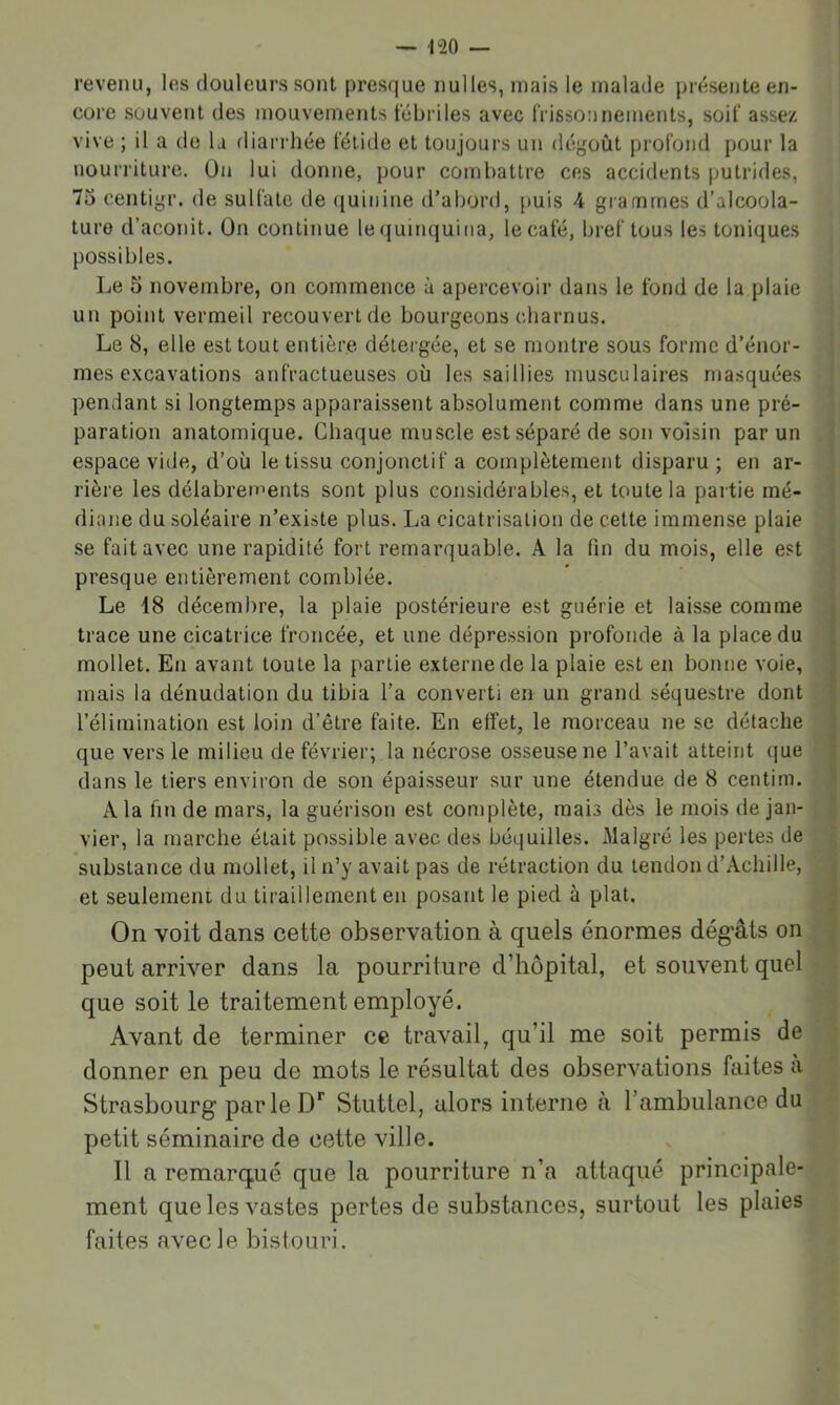 revenu, les douleurs sont presque nulles, mais le malade pr(îsente en- core souvent des mouvements fébriles avec frissonnements, soif assez vive ; il a do la diarrhée fétide et toujours un dégoût profond pour la nourriture. On lui donne, pour combattre ces accidents putrides, 75 centigr. de sulfate de (juiiiine d’abord, puis 4 grammes d’alcoola- ture d’aconit. On continue lequinquina, lecafé, bref tous les toniques possibles. Le 5 novembre, on commence à apercevoir dans le fond de la plaie un point vermeil recouvert de bourgeons charnus. Le 8, elle est tout entière délergée, et se montre sous forme d’énor- j mes excavations anfractueuses où les saillies musculaires masquées ] pendant si longtemps apparaissent absolument comme dans une pré- i paration anatomique. Chaque muscle est séparé de son voisin par un . espace vide, d’où le tissu conjonctif a complètement disparu ; en ar- rière les délabrements sont plus considérables, et toute la partie mé- diane du soléaire n’existe plus. La cicatrisation de cette immense plaie se fait avec une rapidité fort remarquable. A la lin du mois, elle est presque entièrement comblée. Le 48 décembre, la plaie postérieure est guérie et laisse comme : trace une cicatrice froncée, et une dépression profonde à la place du mollet. En avant toute la partie externe de la plaie est en bonne voie, mais la dénudation du tibia l’a converti en un grand sé(juestre dont l’élimination est loin d’être faite. En effet, le morceau ne se détache que vers le milieu de février; la nécrose osseuse ne l’avait atteint (jue ■ dans le tiers envii’on de son épaisseur sur une étendue de 8 centim. A la fin de mars, la guérison est complète, mais dès le mois de jan- vier, la marche était possible avec des béquilles. Malgré les pertes de substance du mollet, il n’y avait pas de rétraction du tendon d’Achille, et seulement du tiraillement en posant le pied à plat. j On voit dans cette observation à quels énormes dég*âts on _ peut arriver dans la pourriture d’hôpital, et souvent quel . que soit le traitement employé. Avant de terminer ce travail, qu’il me soit permis de donner en peu de mots le résultat des observations faites a ■, Strasbourg par le Stuttel, alors interne à l’ambulance du '■ petit séminaire de cette ville. Il a remarqué que la pourriture n’a attaqué principale- ment que les vastes pertes de substances, surtout les plaies faites avec le bistouri.