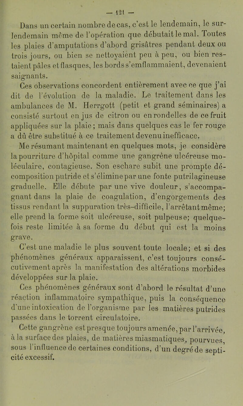 Dans un certain nombre de cas, c’est le lendemain, le sur- lendemain même de l’opération que débutait le mal. Toutes les plaies d’amputations d’abord grisâtres pendant deux ou trois jours, ou bien se nettoyaient peu à peu, ou bien res- taient pâles et flasques, les bords s’emflammaient, devenaient saigmants. Ces observations concordent entièrement avec ce que j’ai dit de l’évolution de la maladie. Le traitement dans les ambulances de M. Herrgott (petit et grand séminaires) a consisté surtout en jus de citron ou en rondelles de ce fruit appliquées sur la plaie ; mais dans quelques cas le fer rouge a dû être substitué à ce traitement devenu inefficace. Me résumant maintenant en quelques mots, je considère la pourriture d’hôpital comme une gangrène ulcéreuse mo- léculaire, contagieuse. Son eschare subit une prompte dé- composition putride et s’élimine par une fonte putrilagineuse graduelle. Elle débute par une vive douleur, s’accompa- gnant dans la plaie de coagulation, d’engorgements des tissus rendant la suppuration très-difficile, l’arrêtant même; elle prend la forme soit ulcéreuse, soit pulpeuse; quelque- fois reste limitée à sa forme du début qui est la moins grave. C’est une maladie le plus souvent toute locale; et si des phénomènes généraux apparaissent, c’est toujours consé- cutivement après la manifestation des altérations morbides développées sur la plaie. Ces phénomènes généraux sont d’abord le résultat d’une réaction inflammatoire sympathique, puis la conséquence d’une intoxication de l’organisme par les matières putrides passées dans le torrent circulatoire. Cette gangrène est presque toujours amenée, par l’arrivée, à la surface des plaies, de matières miasmatiques^ pourvues sous l’inlluence de certaines conditions, d’un degré de septi- cité excessif.