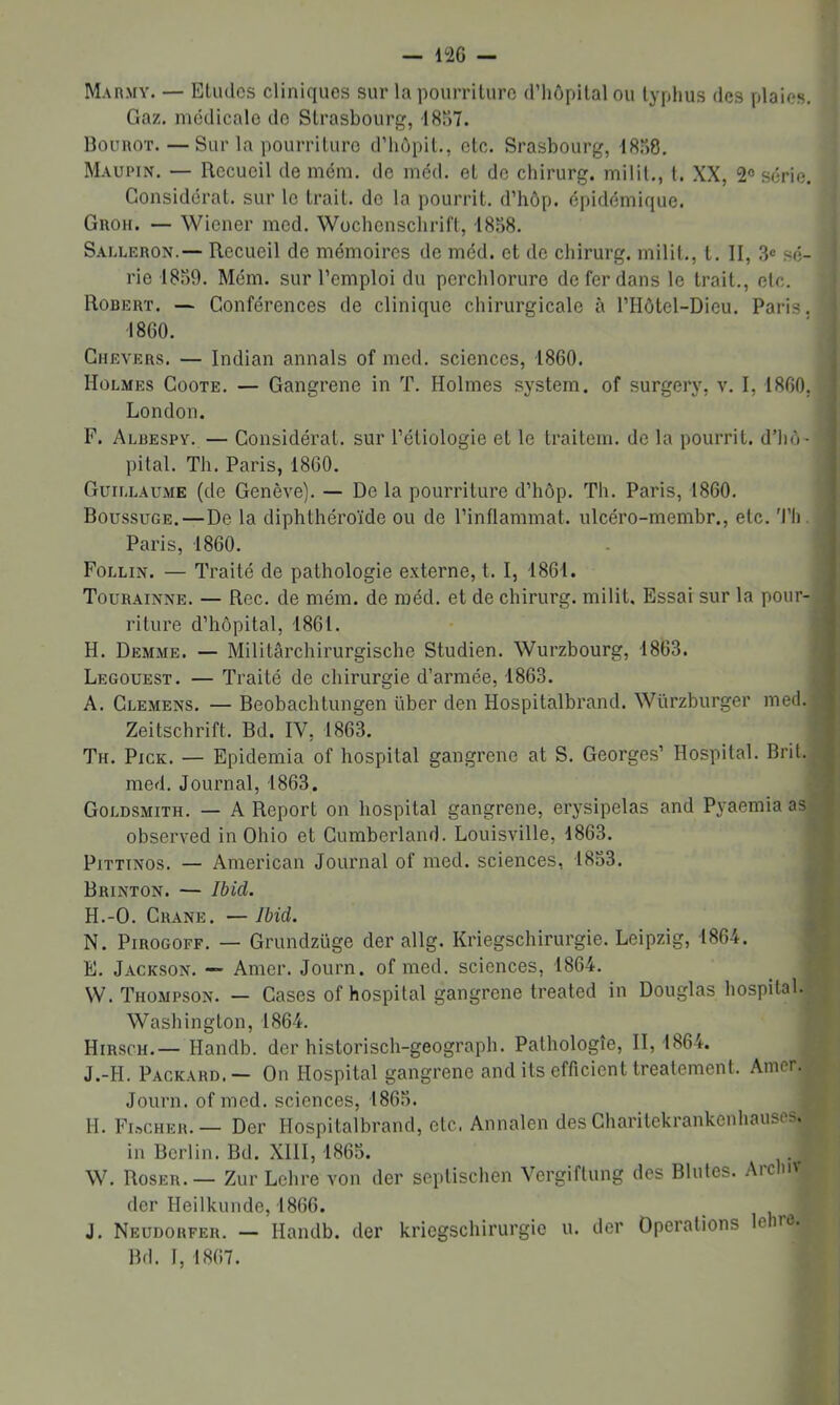 — 1<26 — M. vnMY. — Etudes cliniques sur la pourriture d’hôpital ou typhus des plaies. Gaz, médicale de Strasbourg, 18Î17. UounoT.—Sur la pourriture d’hôpit., etc. Srasbourg, 18.“)8, Maupin. — Recueil de mém. de méd. et de chirurg. milit., t. XX, 2® série. Considérât, sur le trait, de la pourrit, d’hôp. épidémique. Groh. — Wiener med. Wochenschrift, 18S8. Sai.leron.— Recueil de mémoires de méd. et de chirurg, milit., l. II, sé- rie 181)9. Mém. sur l’emploi du pcrchlorure de fer dans le trait., etc. Robert. — Conférences de clinique chirurgicale à l’IIôtel-Dieu. Paris. 1860. Ghevers. — Indian aimais of med. sciences, 1860. Holmes Goote. — Gangrené in T. Holmes System, of surgery, v. I, 1860, London. F. Albespy. — Considérai, sur l’étiologie et le traitem. de la pourrit, d’hô - pital. Th. Paris, 1860. Guillaume (de Genève), — De la pourriture d’hôp. Th. Paris, 1860. Boussuge.—De la diphthéroïde ou de l’inflammat. ulcéro-membr., etc. 'l’h. Paris, 1860. Follin. — Traité de pathologie externe, t. I, 186t. Tourainne. — Roc. de mém. de luéd. et de chirurg. milit. Essai sur la pour- riture d’hôpital, 1861. H. Demme. — Militârchirurgische Studien. Wurzbourg, 1863. Legouest. — Traité de chirurgie d’armée, 1863. A. Clemens. — Beobachtungen liber den Hospitalbrand. Würzburger med. Zeitschrift. Bd. IV, 1863. Th. Pick. — Epidemia of hospital gangrené at S. Georges’ Hospital. Brit. med. Journal, 1863. Goldsmith. — A Report on hospital gangrené, erysipelas and Pyaemia as observed in Ohio et Cumberland. Louisville, 1863. PiTTiNos. — American Journal of med. sciences, 1833. Brinton. — Ibid. H.-O. Crâne. —Ibid. N. PiROGOFF. — Grundzüge der allg. Kriegschirurgie. Leipzig, 1864. E. Jackson. — Amer. Journ. of med. sciences, 1864. W. Thompson. — Cases of hospital gangrené treated in Douglas hospital. Washington, 1864. Hirsch.— Handb. der historisch-geograph. Pathologie, 11,1864. J.-H. Packard.— On Hospital gangrené and Us efficient Ireatement. Amer. Journ. of med. sciences, 1863. H. FinCHER. — Der Hospitalbrand, etc. Annalen des Charilekrankenhauses. in Berlin. Bd. XllI, 1865. W. Roser.— Zur Lehre von der septischen Vergiftung des Blutes. Arclm (1er Heilkunde, 1866. J. Neudorfer. — Handb. der kriegschirurgie u. der Operations le ne. Bd. 1, 1867.