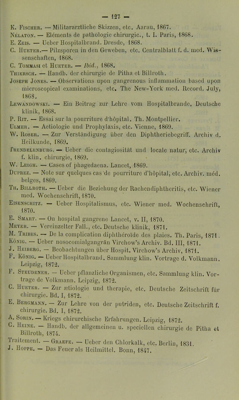 K. Fischer. —Militararztlichc Skizzen, etc. Aarau, 1867. Nélaton. — Eléments de pathologie chirurgie., t. I. Paris, 1868. E. Zeis. — Ueber Hospitalbrand. Dresde, 1868. G. Hueter.— Pilzsporen in den Geweben, etc. Gentralblatt f. d. nied. Wis- senschaften, 1868. C. Tommasi et Hueter. — Ibid., 1868. Thiersch. — Handb. der chirurgie de Pitha et Billroth. Joseph Jones. — Observations upon gangrenons intlammation basod upon microscopical examinations, etc, The New-York med. Record. July, 1868. Lewandowski. — Ein Beitrag zur Lehre vom Hospitalbrande, Deutsche klinik, 1868. P. Rit. — Essai sur la pourriture d’hôpital. Th. Montpellier. Ulmer. — Aetiologie und Prophylaxis, etc. Vienne, 1869. W. Roser. — Zur Verstândigung über den DiphtheriebegrilT. Archiv d. Heilkunde, 1869. Prendelenburg. -- Ueber die contagiositât und locale natur, etc. Archiv f. klin. chirurgie, 1869. W. Leigh. — Cases of phagedaena. Lancet, 1869. Duprez. — Note sur quelques cas'de pourriture d’hôpital, etc. Archiv. méd. belges, 1869. Th. Billroth. — Ueber die Beziehung der Rachendiphtheritis, etc. Wiener med. Wochenschrift, 1870. Eisenschitz. — Ueber Hospitalismus, etc. Wiener med. Wochenschrift, 1870. E. Smart. — On hospital gangrené Lancet, v. II, 1870. Meyer. — Vereinzelter FalL, etc. Deutsche klinik, 1871. M. Tribes. — De la complication diphthéroïde des plaies. Th. Paris, 1871. Kônig. — Ueber nosocomialgangrân Virchow’s Archiv. Bd. III, 1871. J. Heiberg. — Beobachtungen über Hospit. Virchow’s Archiv, 1871. I' • Kônig. Ueber Hospitalbrand. Sammlung klin. Vortrage d. Volkmann. Leipzig, 1872. F. Steudener. — Ueber pflanzliche Organismen, etc. Sammlung klin. Vor- trage de Volkmann. Leipzig, 1872. G. Hueter. — Zur ætiologie und thérapie, etc. Deutsche Zeitschrift fur chirurgie. Bd. 1,1872. E. Bergmann. — Zur Lehre von der putriden, etc. Deutsche Zeitschrift f. chirurgie. Bd. 1, 1872. A. SoRiN. — Kriegs chirurchische Erfahrungen. Leipzig, 1872. G. Heine. — Handb. der allgemeinen u. speciellen chirurgie de Pitha et Billroth, 1874. traitement. —Graefe. — Ueber den Ghlorkalk, etc. Berlin, 1831. J. IloppE. — Das Feuerals Heilmittel. Bonn, 1847.