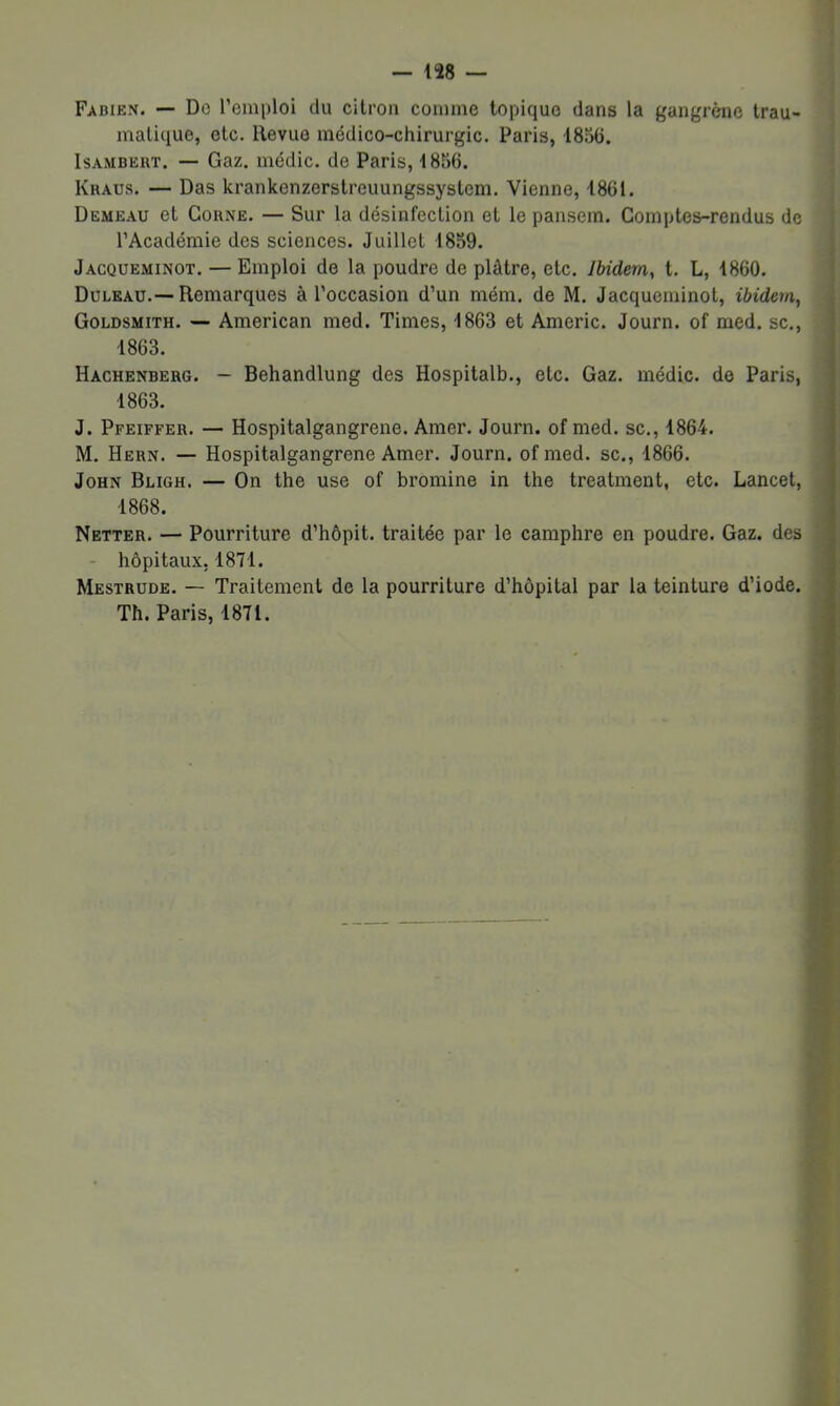 Fabien. — Do l’emploi du citron comme topique dans la gangrène trau- matique, etc. Revue médico-chirurgic. Paris, 1856. IsAMBEHT. — Gaz. iiiédic. de Paris, 1856. Kraus. — Das krankenzerstreuungssystem. Vienne, 1861. Demeau et Corne. — Sur la désinfection et le pansem. Comptes-rendus de l’Académie des sciences. Juillet 1859. Jacqueminot. — Emploi do la poudre de plâtre, etc. Ibidem, t. L, 1860. Duleau.—Remarques à l’occasion d’un mém. de M. Jacqueminot, ibidem, Goldsmith. ■— American med. Times, 1863 et Americ. Journ. of med. sc., 1863. Hachenberg. — Behandlung des Hospitalb., etc. Gaz. médic. de Paris, 1863. J. Pfeiffer. — Hospitalgangrene. Amer. Journ. of med. sc., 1864. M. Hern. — Hospitalgangrene Amer. Journ. ofmed. sc., 1866. John Bugh. — On the use of bromine in the treatment, etc. Lancet, 1868. Netter. — Pourriture d’hôpit. traitée par le camphre en poudre. Gaz. des - hôpitaux, 1871. Mestrude. — Traitement de la pourriture d’hôpital par la teinture d’iode. Th. Paris, 1871. i