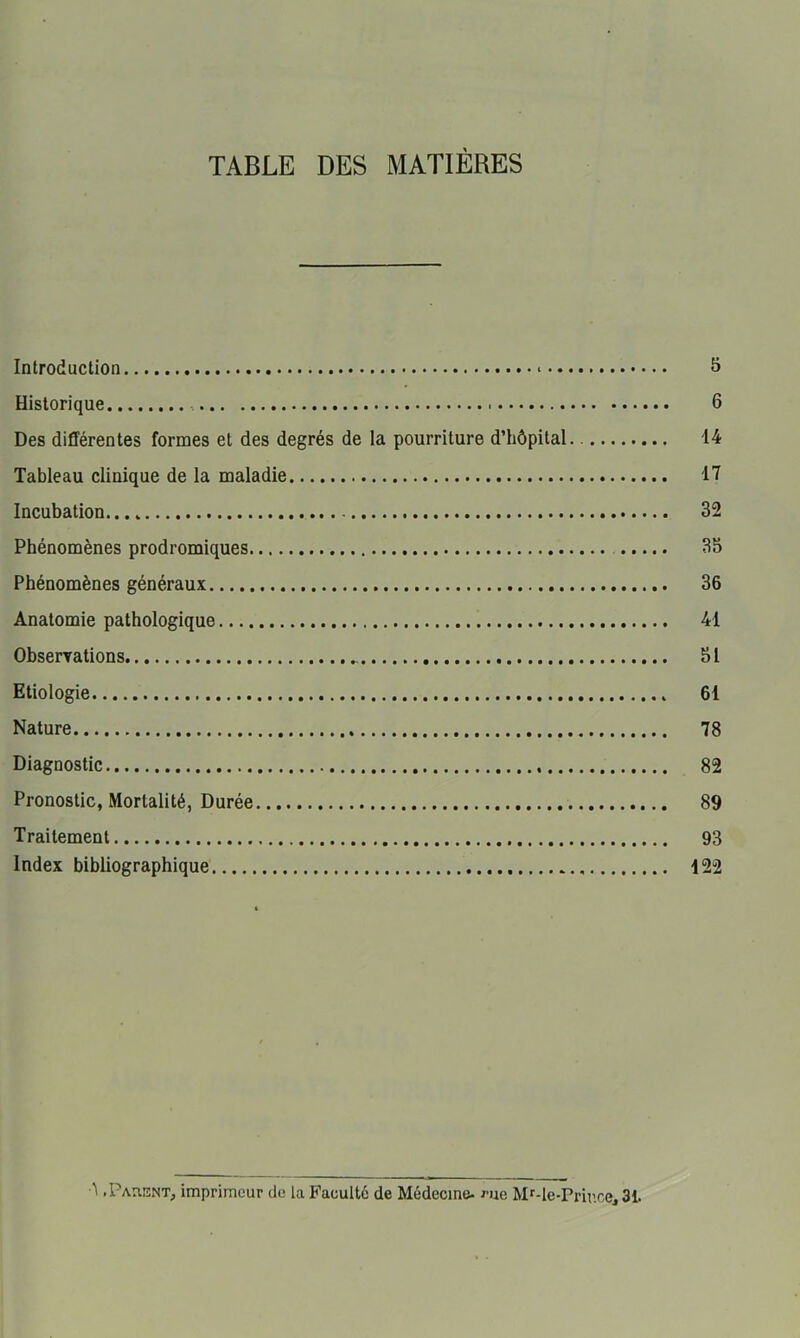 TABLE DES MATIÈRES Introduction * Historique 6 Des différentes formes et des degrés de la pourriture d’hôpital 14 Tableau clinique de la maladie Il Incubation. 32 Phénomènes prodromiques 35 Phénomènes généraux 36 Anatomie pathologique 41 Observations 51 Etiologie 61 Nature 78 Diagnostic 82 Pronostic, Mortalité, Durée 89 Traitement 93 Index bibliographique 122 .PAniïNTj imprimeur de la Faculté de Médecine- ^-ue Mr-le-Prir.ce, 31.