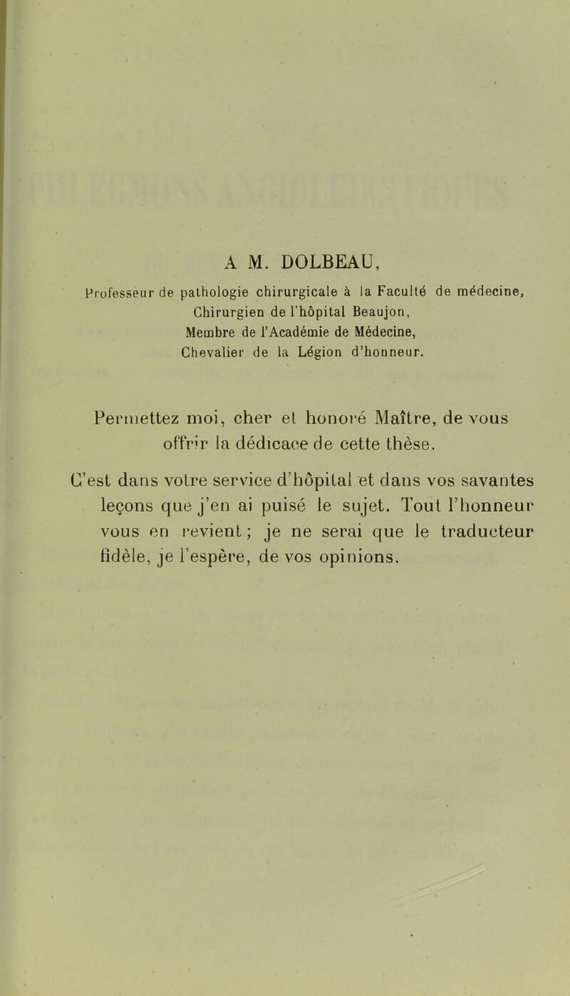 A M. DOLBEAU, Professeur de pathologie chirurgicale à la Faculté de médecine, Chirurgien de l’hôpital Beaujon, Membre de l’Académie de Médecine, Chevalier de la Légion d’honneur. Pemiettez moi, cher et honoré Maître, de vous offrir la dédicace de cette thèse. C’est dans votre service d’hôpital et dans vos savantes leçons que j’en ai puisé le sujet. Tout l’honneur vous en revient; je ne serai que le traducteur tîdèle, je l’espère, de vos opinions.