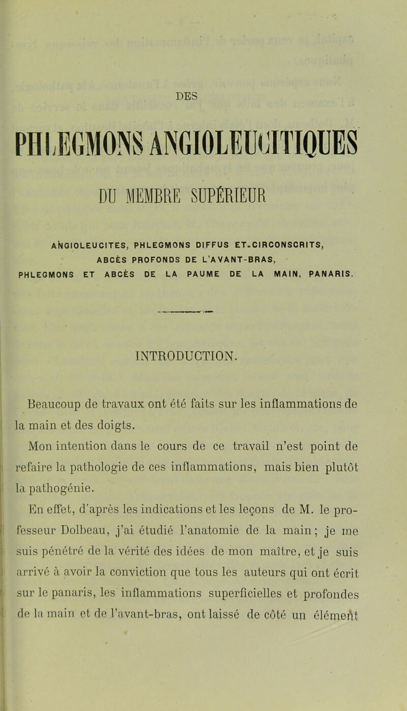 DES ANGIOLEUCITES, PHLEGMONS DIFFUS ET.CIRCONSCRITS, ABCÈS PROFONDS DE L’AVANT-BRAS, PHLEGMONS ET ABCÈS DE LA PAUME DE LA MAIN, PANARIS. INTRODUCTION. Beaucoup de travaux ont été faits sur les inflammations de la main et des doigts. Mon intention dans le cours de ce travail n’est point de i refaire la pathologie de ces inflammations, mais bien plutôt la pathogénie. En effet, d’après les indications et les leçons de M. le pro- I fesseur Dolbeau, j’ai étudié l’anatomie de la main; je me ■i } suis pénétré de la vérité des idées de mon maître, et je suis :i arrivé à avoir la conviction que tous les auteurs qui ont écrit II sur le panaris, les inflammations superficielles et profondes