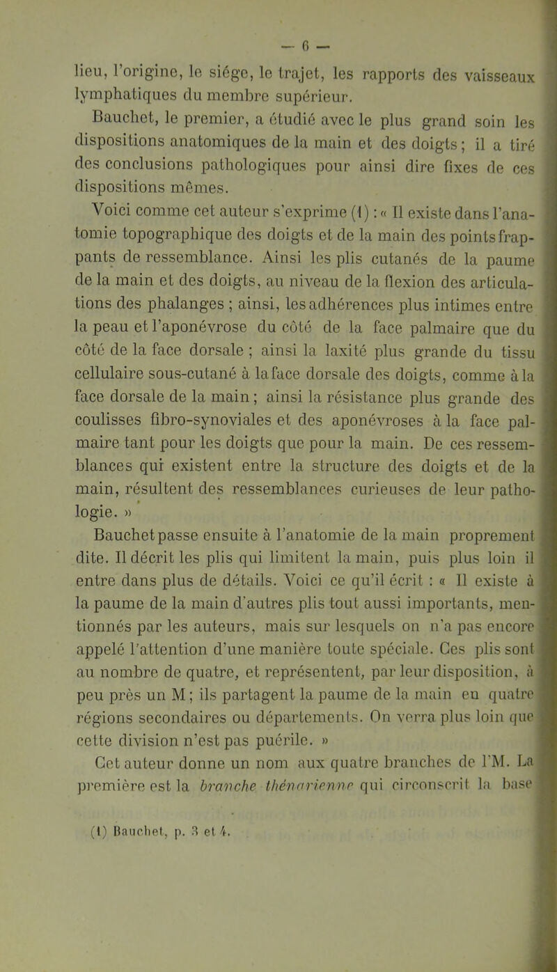 lieu, l’origine, le siège, le trajet, les rapports des vaisseaux lymphatiques du membre supérieur. Bauchet, le premier, a étudié avec le plus grand soin les dispositions anatomiques de la main et des doigts ; il a tiré des conclusions pathologiques pour ainsi dire fixes de ces dispositions mômes. Voici comme cet auteur s’exprime (1) : « Il existe dans l’ana- tomie topographique des doigts et de la main des points frap- pants de ressemblance. Ainsi les plis cutanés de la paume de la main et des doigts, au niveau de la flexion des articula- tions des phalanges ; ainsi, les adhérences plus intimes entre la peau et l’aponévrose du côté de la face palmaire que du côté de la face dorsale ; ainsi la laxité plus grande du tissu cellulaire sous-cutané à la face dorsale des doigts, comme à la face dorsale de la main ; ainsi la résistance plus grande des coulisses fibro-synoviales et des aponévroses à la face pal- maire tant pour les doigts que pour la main. De ces ressem- blances qui existent entre la structure des doigts et de la main, résultent des ressemblances curieuses de leur patho- logie. » Bauchet passe ensuite à l’anatomie de la main proprement dite. Il décrit les plis qui limitent la main, puis plus loin il entre dans plus de détails. Voici ce qu’il écrit : a 11 existe à la paume de la main d’autres plis tout aussi importants, men- tionnés par les auteurs, mais sur lesquels on n’a pas encore appelé l’attention d’une manière toute spéciale. Ces plis sont au nombre de quatre, et représentent, par leur disposition, à peu près un M ; ils partagent la paume de la main eu quatre régions secondaires ou départements. On verra plus loin que cette division n’est pas puérile. » Cet auteur donne un nom aux quatre branches de l'M. La pi’emière est la bravche thénarienno qui circonscrit la base