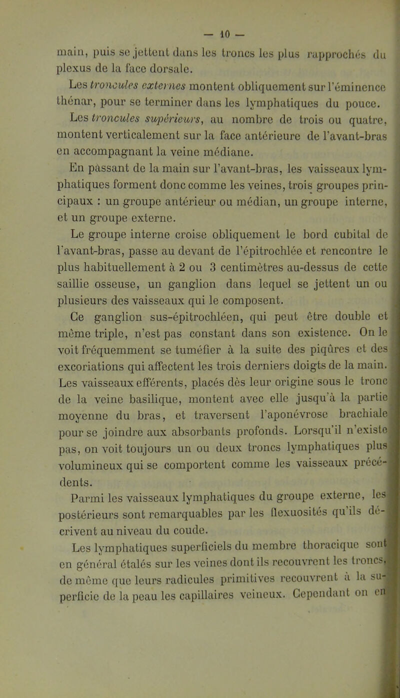 main, puis so Jütluiit dans les troncs les plus rapprochés du plexus de la lace dorsale. Les troncitles externes montent obliquement sur l’éminence thénar, pour so terminer dans les lymphatiques du pouce. Les troncules supérieurs, au nombre de trois ou quatre, montent verticalement sur la face antérieure de l’avant-bras on accompagnant la veine médiane. En passant de la main sur l’avant-bras, les vaisseaux lym- phatiques forment donc comme les veines, trois groupes prin- cipaux : un groupe antérieur ou médian, un groupe interne, et un groupe externe. Le groupe interne croise obliquement le bord cubital de l'avant-bras, passe au devant de l’épitrochlée et rencontre le plus habituellement à 2 ou 3 centimètres au-dessus de cette saillie osseuse, un ganglion dans lequel se jettent un ou plusieurs des vaisseaux qui le composent. Ce ganglion sus-épitrochléen, qui peut être double et f môme triple, n’est pas constant dans son existence. On le voit fréquemment se tuméfier à la suite des piqûres et des excoriations qui affectent les trois derniers doigts de la main. Les vaisseaux efférents, placés dès leur origine sous le tronc de la veine basilique, montent avec elle jusqu’à la partie| moyenne du bras, et traversent l’aponévrose brachiale pour se joindre aux absorbants profonds. Lorsqu’il n’existe pas, on voit toujours un ou deux troncs lymphatiques plus volumineux qui se comportent comme les vaisseaux précé- dents. Parmi les vaisseaux lymphatiques du groupe externe, les postérieurs sont remarquables par les üexuosités qu ils dé- crivent au niveau du coude. Les lymphatiques superficiels du membre thoracique sont on général étalés sur les veines dont ils recouvrent les troncs.^ de même que leurs radicules primitives recouvrent a la su- perficie do la peau les capillaires veineux. Cependant on en