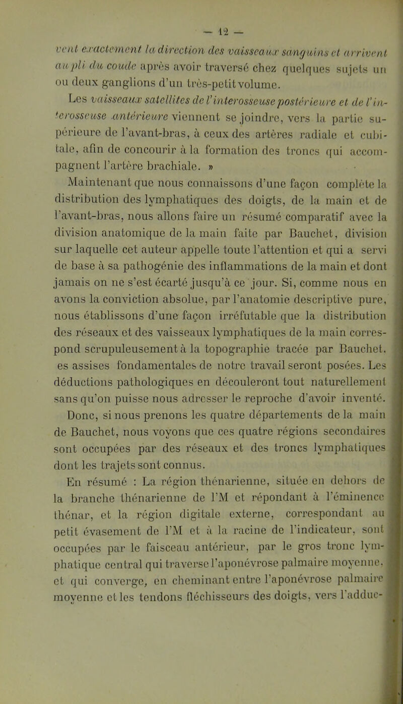 — 1^2 — L'ciiù cj'iictcincnt Ut dircctiou des vcùsscttux seing unis et uvrivenl au pli du coude aprùs avoir traversé chez quelques sujets un ou deux ganglions d’un Irès-pelitvolume. Les vaisseaux satellites de Vintevosseuse jjostérieuve et de l’iii- 'crosseuse .antérieure Y\aiment se joindre, vers la partie su- périeure de l’avant-bras, à ceux des artères radiale et cubi- tale, afln de concourir à la formation des troncs qui accom- pagnent l’artère brachiale. » Maintenant que nous connaissons d’une façon complète la distribution des lymphatiques des doigts, de la main et de l’avant-bras, nous allons faire un résumé comparatif avec la division anatomique de la main faite par Bauchet, division sur laquelle cet auteur appelle toute l’attention et qui a servi de base à sa pathogénie des inflammations de la main et dont jamais on ne s’est écarté jusqu’à ce jour. Si, comme nous en avons la conviction absolue, par l’anatomie descriptive pure, nous établissons d’une façon irréfutable que la distribution des réseaux et des vaisseaux lymphatiques de la main corres- pond scrupuleusement à la topographie tracée par Bauchet. es assises fondamentales de notre travail seront posées. Les déductions pathologiques en découleront tout naturellement sans qu’on puisse nous adresser le reproche d’avoir inventé. Donc, si nous prenons les quatre départements delà main de Bauchet, nous voyons que ces quatre régions secondaires sont occupées par des réseaux et des troncs lymphatiques dont les trajets sont connus. En résumé : La région thénarienne, située en dehors de la branche thénarienne de l’M et répondant à l’éminencc thénar, et la région digitale externe, correspondant au petit évasement de l’M et à la racine de l’indicateur, sont occupées par le faisceau antérieur, par le gros tronc lym- phatique central qui traverse l’aponévrose palmaire moyenne, et qui converge, en cheminant entre l’aponévrose palmaire moyenne elles tendons fléchissours des doigts, vers 1 adduc- k