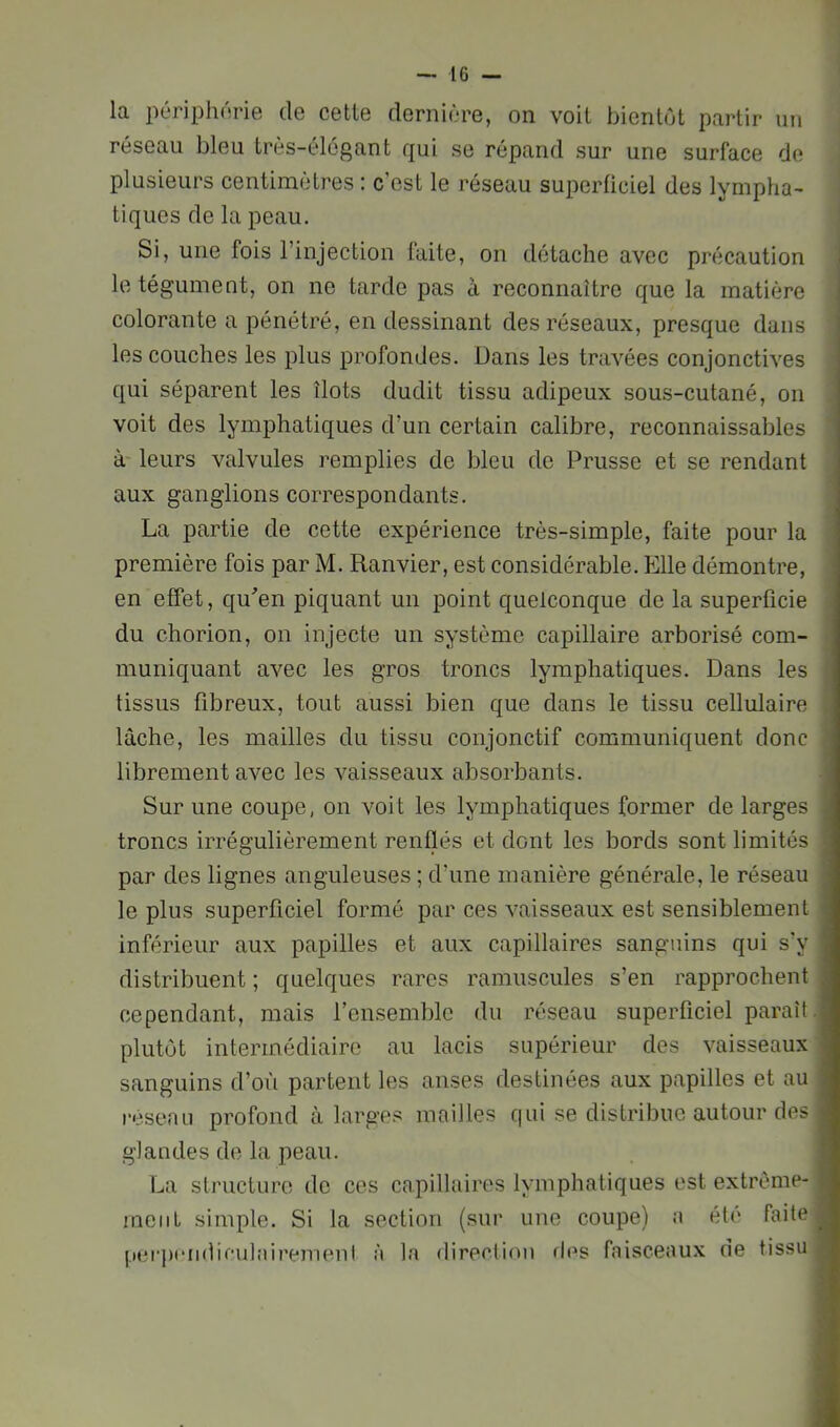 la périphnrie de cette dernière, on voit bientôt partir un réseau bleu très-élégant qui se répand sur une surface de plusieurs centimètres : c’est le réseau superficiel des lympha- tiques de la peau. Si, une fois l’injection faite, on détache avec précaution le tégument, on ne tarde pas a reconnaître que la matière colorante a pénétré, en dessinant des réseaux, presque dans les couches les plus profondes. Dans les travées conjonctives qui séparent les îlots dudit tissu adipeux sous-cutané, on voit des lymiDhatiques d’un certain calibre, reconnaissables à leurs valvules remplies de bleu de Prusse et se rendant aux ganglions correspondants. La partie de cette expérience très-simple, faite pour la première fois par M. Ranvier, est considérable. Elle démontre, en effet, qu^en piquant un point quelconque de la superficie du chorion, on injecte un système capillaire arborisé com- muniquant avec les gros troncs lymphatiques. Dans les tissus fibreux, tout aussi bien que dans le tissu cellulaire lâche, les mailles du tissu conjonctif communiquent donc librement avec les vaisseaux absorbants. Sur une coupe, on voit les lymphatiques former de larges troncs irrégulièrement renflés et dont les bords sont limités par des lignes anguleuses ; d’une manière générale, le réseau le plus superficiel formé par ces vaisseaux est sensiblement inférieur aux papilles et aux capillaires sanguins qui s’y distribuent ; quelques rares ramuscules s’en rapprochent cependant, mais rensemlilc du réseau superficiel paraît .j plutôt intermédiaire au lacis supérieur des vaisseaux sanguins d’où partent les anses destinées aux papilles et au l•ésenLl profond à larges mailles qui se distribue autour des glandes de la peau. La structure de ces capillaires lymphatiques est extrèine- ineiiL simple. Si la section (siii* une coupe) a été faite (lerix'iidieulairemenl à la direction d<^s faisceaux rie tissu