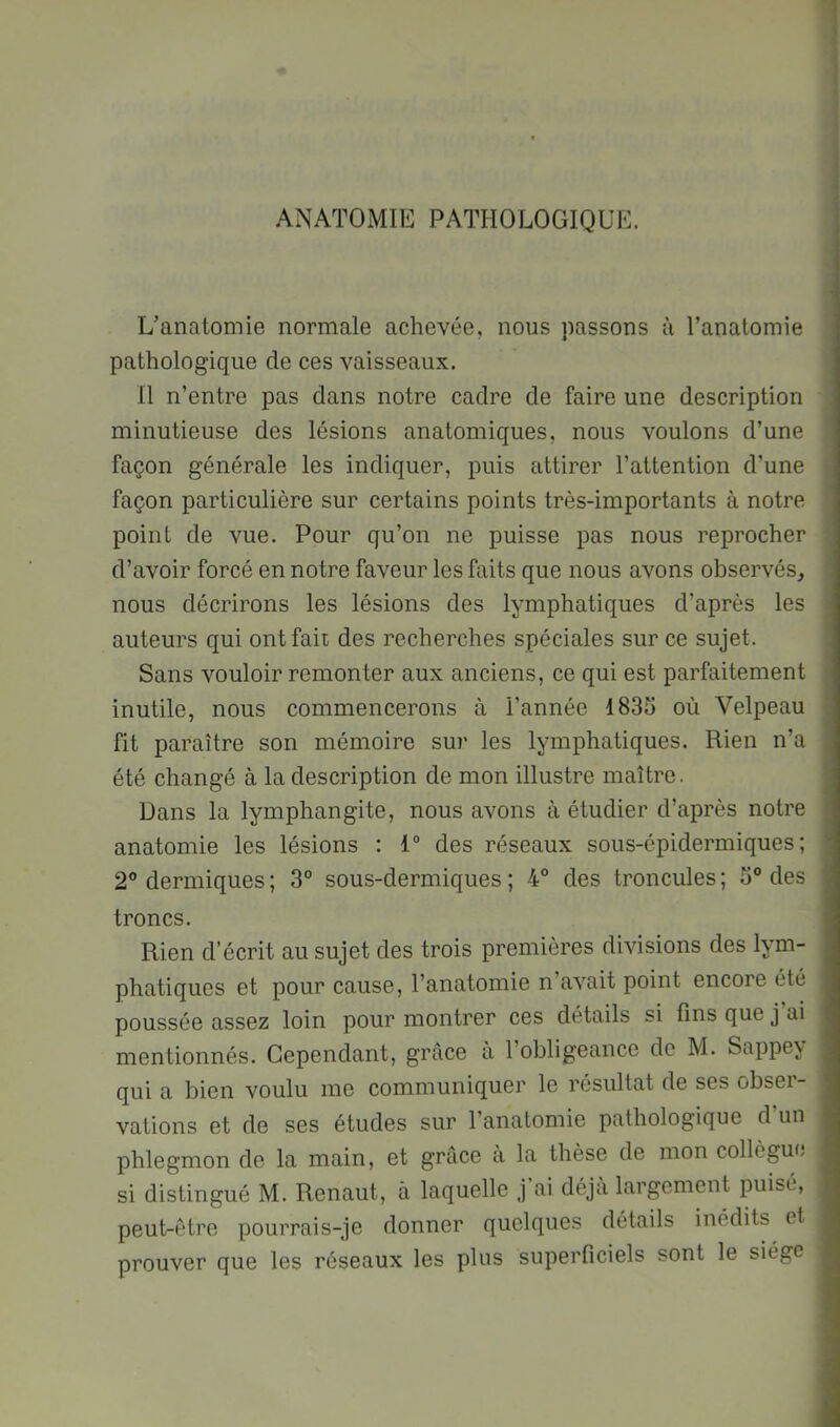 L’anatomie normale achevée, nous passons à l’anatomie pathologique de ces vaisseaux. 11 n’entre pas dans notre cadre de faire une description minutieuse des lésions anatomiques, nous voulons d’une façon générale les indiquer, puis attirer l’attention d’une façon particulière sur certains points très-importants à notre point de vue. Pour qu’on ne puisse pas nous reprocher d’avoir forcé en notre faveur les faits que nous avons observés, nous décrirons les lésions des lymphatiques d’après les auteurs qui ont fait des recherches spéciales sur ce sujet. Sans vouloir remonter aux anciens, ce qui est parfaitement inutile, nous commencerons à l’année 1835 où Velpeau fit paraître son mémoire sur les lymphatiques. Rien n’a été changé à la description de mon illustre maître. Dans la lymphangite, nous avons à étudier d’après notre anatomie les lésions : 1“ des réseaux sous-épidermiques; 2 dermiques ; 3° sous-dermiques ; 4° des troncules ; 5° des troncs. Rien d’écrit au sujet des trois premières divisions des lym- phatiques et pour cause, l’anatomie n’avait point encore été poussée assez loin pour montrer ces détails si fins que j ai mentionnés. Cependant, grâce à l’obligeance de M. Sappe^ qui a bien voulu me communiquer le résultat de ses obser- vations et de ses études sur l’anatomie pathologique d’un phlegmon de la main, et grâce a la thèse de mon collègue si distingué M. Renaut, à laquelle j’ai déjà largement imisé, peut-être pourrais-je donner quelques détails inédits et prouver que les réseaux les plus superficiels sont le siège