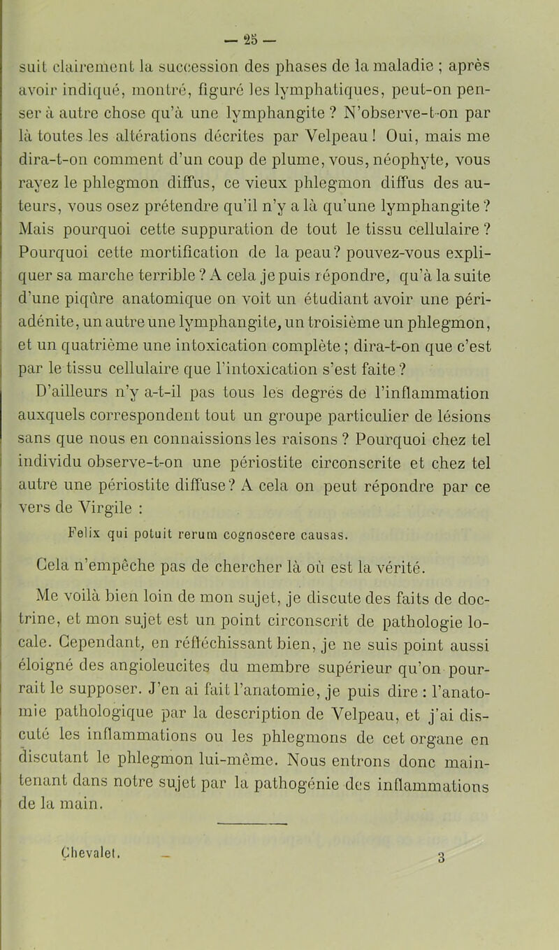 — *25 — suit clairemonL la succession des phases de la maladie ; après avoir indiqué, moiilré, figuré les lymphatiques, peut-on pen- ser à autre chose qu’à une lymphangite ? N’observe-t-on par là toutes les altérations décrites par Velpeau ! Oui, mais me dira-t-on comment d’un coup de plume, vous, néophyte, vous rayez le phlegmon diffus, ce vieux phlegmon diffus des au- teurs, vous osez prétendre qu’il n’y a là qu’une lymphangite ? Mais pourquoi cette suppuration de tout le tissu cellulaire ? Pourquoi cette mortification de la peau? pouvez-vous expli- quer sa marche terrible ? A cela je puis répondre, qu’à la suite j d’une piqûre anatomique on voit un étudiant avoir une péri- j adénite, un autre une lymphangite, un troisième un phlegmon, et un quatrième une intoxication complète ; dira-t-on que c’est par le tissu cellulaire que l’intoxication s’est faite ? D’ailleurs n’y a-t-il pas tous les degrés de l’inflammation auxquels correspondent tout un groupe particulier de lésions sans que nous en connaissions les raisons ? Pourquoi chez tel individu observe-t-on une périostite circonscrite et chez tel I autre une périostite diffuse? A cela on peut répondre par ce vers de Virgile : Félix qui poluit rerum cognoscere causas. Cela n’empêche pas de chercher là où est la vérité. Me voilà bien loin de mon sujet, je discute des faits de doc- trine, et mon sujet est un point circonscrit de pathologie lo- cale. Cependant, en rélléchissant bien, je ne suis point aussi éloigné des angioleucites du membre supérieur qu’on pour- rait le supposer. J’en ai fait l’anatomie, je puis dire : l’anato- mie pathologique par la description de Velpeau, et j’ai dis- cuté les inflammations ou les phlegmons de cet organe en discutant le phlegmon lui-même. Nous entrons donc main- tenant dans notre sujet par la pathogénie des inflammations de la main. Chevalet. 3
