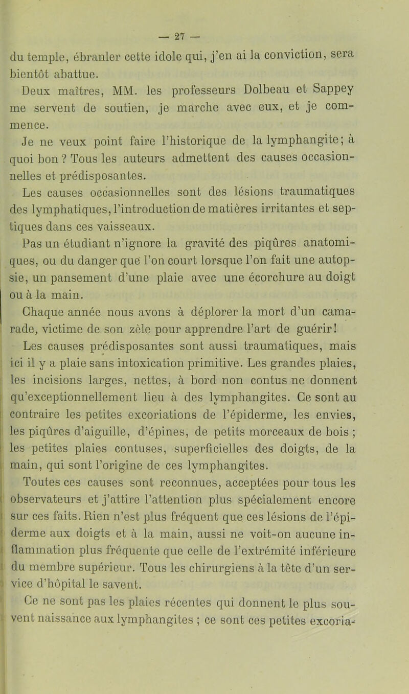 du temide, ébranler cette idole qui, j’en ai la conviction, sera bientôt abattue. Deux maîtres, MM. les professeurs Dolbeau et Sappey me servent de soutien, je marche avec eux, et je com- mence. Je ne veux point faire l’historique de la lymphangite; à quoi bon ? Tous les auteurs admettent des causes occasion- nelles et prédisposantes. Les causes occasionnelles sont des lésions traumatiques des lymphatiques, l’introduction de matières irritantes et sep- tiques dans ces vaisseaux. Pas un étudiant n’ignore la gravité des piqûres anatomi- ques, ou du danger que l’on court lorsque l’on fait une autop- sie, un pansement d’une plaie avec une écorchure au doigt ou à la main. Chaque année nous avons à déplorer la mort d’un cama- ; rade, victime de son zèle pour apprendre l’art de guérir! Les causes prédisposantes sont aussi traumatiques, mais . ici il y a plaie sans intoxication primitive. Les grandes plaies, I les incisions larges, nettes, à bord non contus ne donnent ; qu’exceptionnellement lieu à des lymphangites. Ce sont au contraire les petites excoriations de l’épiderme, les envies, les piqûres d’aiguille, d’épines, de petits morceaux de bois ; ! les petites plaies contuses, superficielles des doigts, de la 1 main, qui sont l’origine de ces lymphangites. Toutes ces causes sont reconnues, acceptées pour tous les observateurs et j’attire l’attention plus spécialement encore sur ces faits. Rien n’est plus fréquent que ces lésions de l’épi- derme aux doigts et à la main, aussi ne voit-on aucune in- I flammation plus fréquente que celle de l’extrémité inférieure 1 du membre supérieur. Tous les chirurgiens à la tête d’un ser- 3 vice d’hôpital le savent. ' Ce ne sont pas les plaies récentes qui donnent le plus sou- i vent naissance aux lymphangites ; ce sont ces petites excoria-^