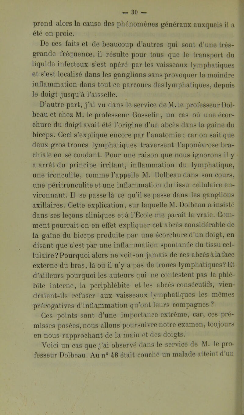 prend alors la cause des phénomènes généraux auxquels il a été en proie. De CCS faits et do beaucoup d’autres qui sont d’une très- grande fréquence, il résulte pour tous que le transport du liquide infecteux s’est opéré par les vaisseaux lymphatiques et s’est localisé dans les ganglions sans provoquer la moindre inflammation dans tout ce parcours des lymphatiques, depuis le doigt jusqu’à l’aisselle. D’autre part, j’ai vu dans le service deM.le professeur Dol- beau et chez M. le professeur Gosselin, un cas où une écor- chure du doigt avait été l’origine d’un abcès dans la gaine du biceps. Ceci s’explique encore par l’anatomie ; car on sait que deux gros troncs lymphatiques traversent l’aponévrose bra- chiale en se coudant. Pour une raison que nous ignorons il y a arrêt du principe irritant, inflammation du lymphatique, une tronculite, comme l’appelle M. Dolbeau dans son cours, une péritronculite et une inflammation du tissu cellulaire en- vironnant. Il se passe là ce qu’il se passe dans les ganglions axillaires. Cette explication, sur laquelle M. Dolbeau a insisté dans ses leçons cliniques et à l’École me paraît la vraie. Gom- ment pourrait-on en effet expliquer cet abcès considérable de la gaine du biceps produite par une écorchure d’un doigt, en disant que c’est par une inflammation spontanée du tissu cel- lulaire? Pourquoi alors ne voit-on jamais de ces abcès à la face externe du bras, là où il n’y a pas de troncs lymphatiques? Et d’ailleurs pourquoi les auteurs qui ne contestent pas la phlé- bite interne, la périphlébite et les abcès consécutifs, vien- draient-ils refuser aux vaisseaux lymphatiques les mômes prérogatives d’inflammation qu’ont leurs compagnes ? Ces points sont d’une importance extrême, car, ces pré- misses posées, nous allons poursuivre notre examen, toujours on nous rapprochant de la main et des doigts. Voici un cas que j’ai observé dans le service de M. le pro- fesseur Dolbeau. Au n° 48 était couché un malade atteint d’uii