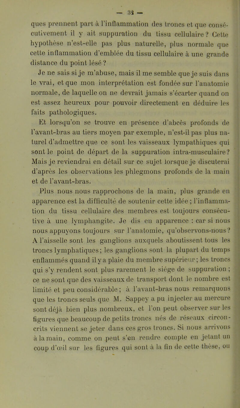 ques prennent part à rinHammation des troncs et que consé- cutivement il y ait suppuration du tissu cellulaire? Cette hypothèse n’est-elle pas plus naturelle, plus normale que cette inllammation d’emblée du tissu cellulaire à une grande distance du point lésé ? Je ne sais si je m’abuse, mais il me semble que je suis dans le vrai, et que mon interprétation est fondée sur l'anatomie normale, de laquelle on ne devrait jamais s’écarter quand on est assez heureux pour pouvoir directement en déduire les faits pathologiques. Et lorsqu’on se trouve en présence d’abcès profonds de l’avant-bras au tiers moyen par exemple, n’est-il pas plus na- turel d’admettre que ce sont les vaisseaux lympathiques qui sont le point de départ de la suppuration intra-musculaire ? Mais je reviendrai en détail sur ce sujet lorsque je discuterai d’après les observations les phlegmons profonds de la main et de l’avant-bras. Plus nous nous rapprochons de la main, plus grande en apparence est la difficulté de soutenir cette idée ; l’inflamma- tion du tissu cellulaire des membres est toujours consécu- tive à une lymphangite. Je dis en apparence : car si nous nous appuyons toujours sur l’anatomie, qu’observons-nous? A l’aisselle sont les ganglions auxquels aboutissent tous les troncs lymphatiques; les ganglions sont la plupart du temps enflammés quand il y a plaie du membre supérieur ; les troncs qui s’y rendent sont plus rarement le siège de suppuration ; ce ne sont que des vaisseaux de transport dont le nombre est limité et peu considérable; à l’avant-bras nous remarquons que les troncs seuls que M. Sappey a pu injecter au mercure sont déjà bien plus nombreux, et l’on peut observer sur les figures que beaucoup de petits troncs nés de réseaux circon- crits viennent se jeter dans ces gros troncs. Si nous arrivons à la main, comme on peut s’en rendre compte en jetant un coup d’o3il sur les figures qui sont a la fin de cette thèse, ou