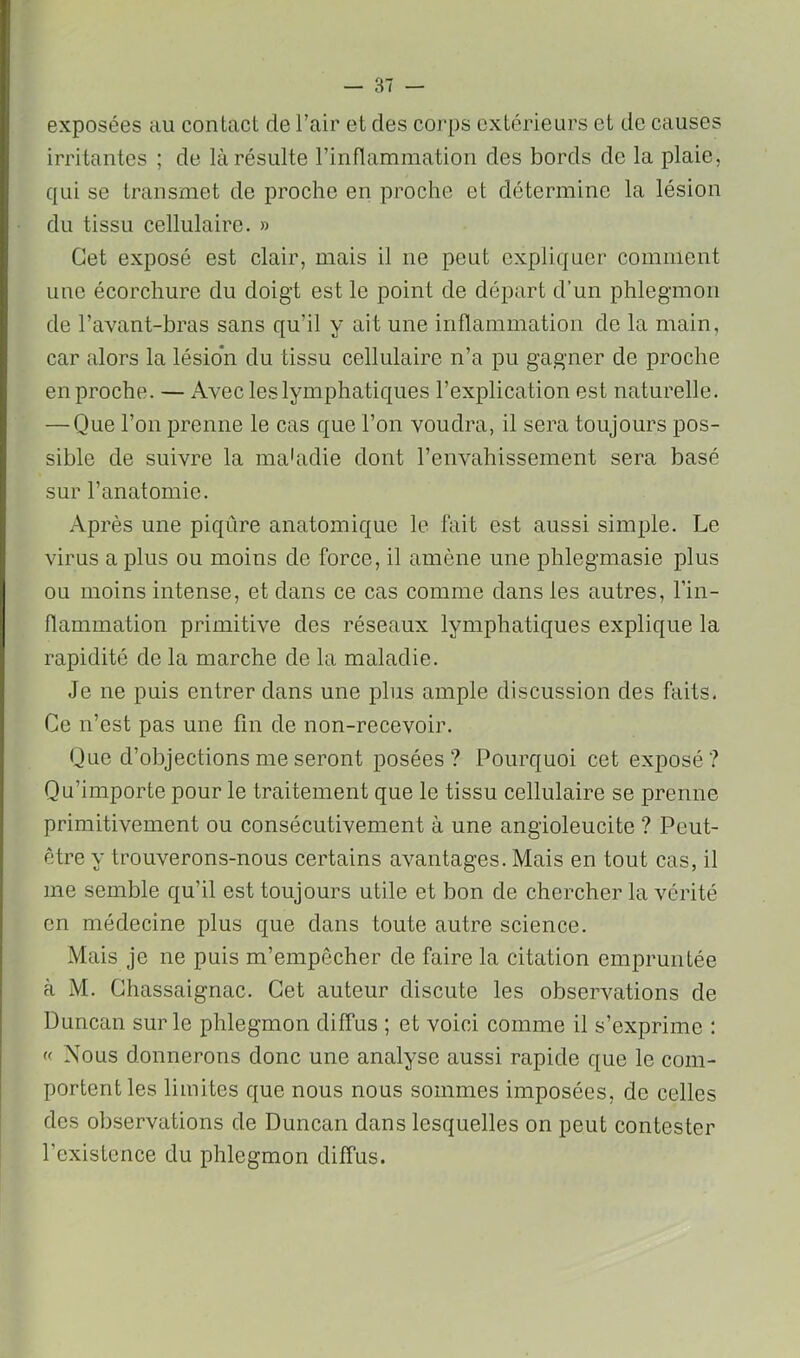 exposées au contact de l’air et des corps extérieurs et de causes irritantes ; de là résulte rinnammation des bords do la plaie, qui se transmet de proche en proche et détermine la lésion du tissu cellulaire. » Cet exposé est clair, mais il ne peut expliquer comment une écorchure du doigt est le point de départ d’un phlegmon de l’avant-bras sans qu’il y ait une inflammation de la main, car .'dors la lésion du tissu cellulaire n’a pu gagner de proche en proche. — Avec les lymphatiques l’explication est naturelle. — Que l’on prenne le cas que l’on voudra, il sera toujours pos- sible de suivre la ma'adie dont l’envahissement sera basé sur l’anatomie. Après une piqûre anatomique le fait est aussi simple. Le virus a plus ou moins de force, il amène une phlegmasie plus ou moins intense, et dans ce cas comme dans les autres, l’in- flammation primitive des réseaux lymphatiques explique la rapidité de la marche de la maladie. Je ne puis entrer dans une plus ample discussion des faits. Ce n’est pas une fin de non-recevoir. Que d’objections me seront posées? Pourquoi cet exposé? Qu’importe pour le traitement que le tissu cellulaire se prenne primitivement ou consécutivement à une angioleucite ? Peut- être y trouverons-nous certains avantages. Mais en tout cas, il me semble qu’il est toujours utile et bon de chercher la vérité en médecine plus que dans toute autre science. Mais je ne puis m’empêcher de faire la citation empruiiLée à M. Chassaignac. Cet auteur discute les observations de Duncan sur le phlegmon diffus ; et voici comme il s’exprime : « Nous donnerons donc une analyse aussi rapide que le com- portent les limites que nous nous sommes imposées, de celles des observations de Duncan dans lesquelles on peut contester rcxistcnce du phlegmon diffus.