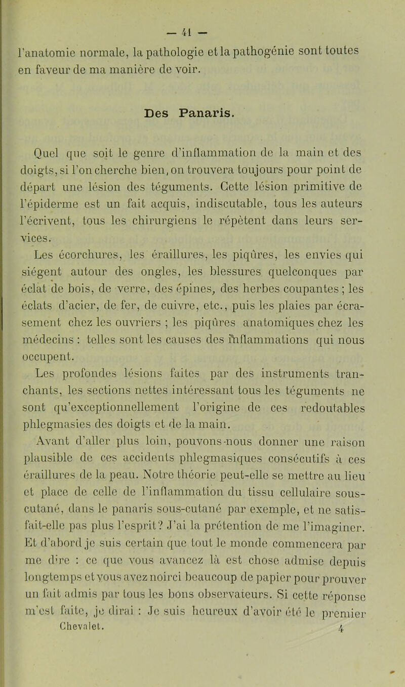 l’anatomie normale, la pathologie et la pathogénie sont toutes en faveur de ma manière de voir. Des Panaris. Quel que soit le genre d’inllammation de la main et des doigts, si l'on cherche bien, on trouvera toujours pour point de départ une lésion des téguments. Cette lésion primitive de l’épiderme est un fait acquis, indiscutable, tous les auteurs l’écrivent, tous les chirurgiens le répètent dans leurs ser- vices. Les écorchures, les éraillures, les piqûres, les envies qui siègent autour des ongles, les blessures quelconques par éclat de bois, de verre, des épines, des herbes coupantes ; les éclats d’acier, de fer, de cuivre, etc., puis les plaies par écra- sement chez les ouvriers ; les piqûres anatomiques chez les médecins : telles sont les causes des fhflammations qui nous occupent. Les profondes lésions faites par des instruments tran- chants, les sections nettes intéressant tous les téguments ne sont qu’exceptionnellement l’origine de ces redoutables phlegmasies des doigts et de la main. Avant d’aller plus loin, pouvons-nous donner une raison plausible de ces accidents phlegmasiques consécutifs à ces éraillures de la peau. Notre théorie peut-elle se mettre au lieu et place de celle de l’inflammation du tissu cellulaire sous- cutané, dans le panaris sous-cutané par exemple, et ne satis- fait-elle pas plus l’esprit? J’ai la prétention do me l’imaginer. Et d’abord je suis certain que tout le monde commencera par me d'ro : ce que vous avancez là est chose admise depuis longtemps et vous avez noirci beaucoup de papier pour prouver un fait admis par tous les bons observateurs. Si cette réponse m'est faite. Je dirai : Je suis heureux d’avoir été le premier Chevalet. 4