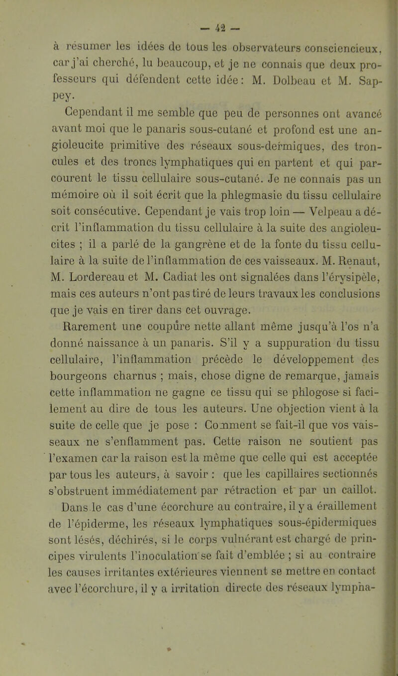 à résumer les idées do tous les observateurs consciencieux, car j’ai cherché, lu beaucoup, et je ne connais que deux pro- fesseurs qui défendent cette idée: M. Dolbeau et M. Sap- pey. Cependant il me semble que peu de personnes ont avancé avant moi que le panaris sous-cutané et profond est une an- gioleucite primitive des réseaux sous-defmiques, des tron- cules et des troncs lymphatiques qui en partent et qui par- courent le tissu cellulaire sous-cutané. Je ne connais pas un mémoire où il soit écrit que la phlegmasie du tissu cellulaire soit consécutive. Cependant je vais trop loin— Velpeau a dé- crit l’inflammation du tissu cellulaire à la suite des angioleu- cites ; il a parlé de la gangrène et de la fonte du tissu cellu- laire à la suite de l’inflammation de ces vaisseaux. M. Renaut, M. bordereau et M. Cadiat les ont signalées dans l’érysipèle, mais ces auteurs n’ont pas tiré de leurs travaux les conclusions que je vais en tirer dans cet ouvrage. Rarement une coupure nette allant même jusqu’à l’os n’a donné naissance à un panaris. S’il y a suppuration du tissu cellulaire, l’inflammation précède le développement des bourgeons charnus ; mais, chose digne de remarque, jamais cette inflammation ne gagne ce tissu qui se phlogose si faci- lement au dire de tous les auteurs. Une objection vient à la suite de celle que je pose : Comment se fait-il que vos vais- seaux ne s’enflamment pas. Cette raison ne soutient pas l’examen car la raison est la même que celle qui est accoptée par tous les auteurs, à savoir : que les capillaires sectionnés s’obstruent immédiatement par rétraction et'par un caillot. Dans le cas d’une écorchure au contraire, il y a éraillement de l’épiderme, les réseaux lymphatiques sous-épidermiques sont lésés, déchirés, si le corps vulnérant est chargé de prin- cipes virulents l’inoculation'se fait d’emblée ; si au contraire les causes irritantes extérieures viennent se mettre en contact avec l’écorchure, il y a irritation directe des réseaux lympha-