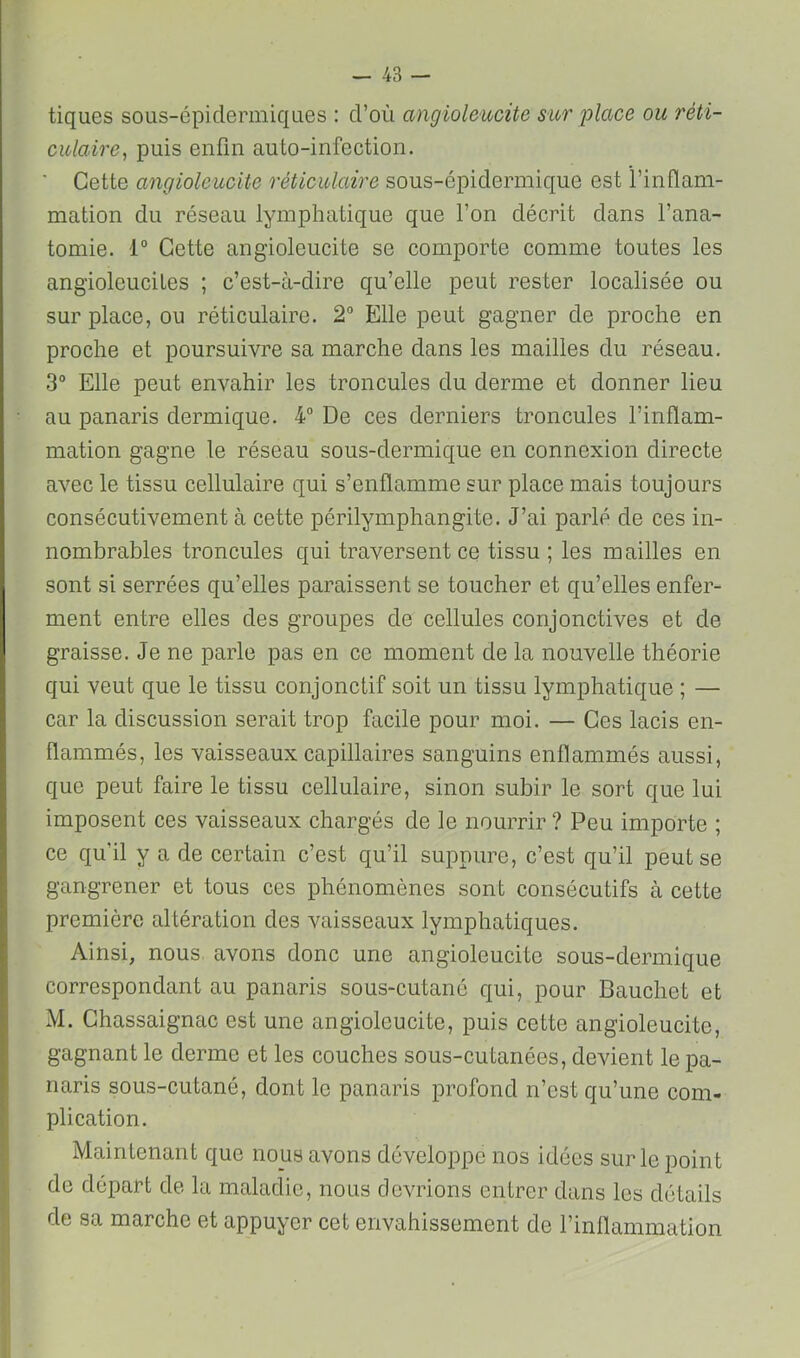 tiques sous-épidermiques : d’où angioleucite sur place ou réti- culaire^ puis enfin auto-infection. ■ Cette angioleucite réticulaire sous-épidermique est i’inflam- mation du réseau lymphatique que l’on décrit dans l’ana- tomie. 1° Cette angioleucite se comporte comme toutes les angioleuciles ; c’est-à-dire qu’elle peut rester localisée ou sur place, ou réticulaire. 2° Elle peut gagner de proche en proche et poursuivre sa marche dans les mailles du réseau. 3° Elle peut envahir les troncules du derme et donner lieu au panaris dermique. 4“ De ces derniers troncules l’inflam- mation gagne le réseau sous-dermique en connexion directe avec le tissu cellulaire qui s’enflamme sur place mais toujours consécutivement à cette périlymphangite. J’ai parlé de ces in- nombrables troncules qui traversent ce tissu ; les mailles en sont si serrées qu’elles paraissent se toucher et qu’elles enfer- ment entre elles des groupes de cellules conjonctives et de graisse. Je ne parle pas en ce moment de la nouvelle théorie qui veut que le tissu conjonctif soit un tissu lymphatique ; — car la discussion serait trop facile pour moi. — Ces lacis en- flammés, les vaisseaux capillaires sanguins enflammés aussi, que peut faire le tissu cellulaire, sinon subir le sort que lui imposent ces vaisseaux chargés de le nourrir ? Peu importe ; ce qu’il y a de certain c’est qu’il suppure, c’est qu’il peut se gangrener et tous ces phénomènes sont consécutifs à cette première altération des vaisseaux lymphatiques. Ainsi, nous, avons donc une angioleucite sous-dermique correspondant au panaris sous-cutané qui, pour Bauchet et M. Ghassaignac est une angioleucite, puis cette angioleucite, gagnant le derme et les couches sous-cutanées, devient le pa- naris sous-cutané, dont le panaris profond n’est qu’une com- plication. Maintenant que nous avons développe nos idées sur le point de départ de la maladie, nous devrions entrer dans les détails de sa marche et appuyer cet envahissement de l’inflammation