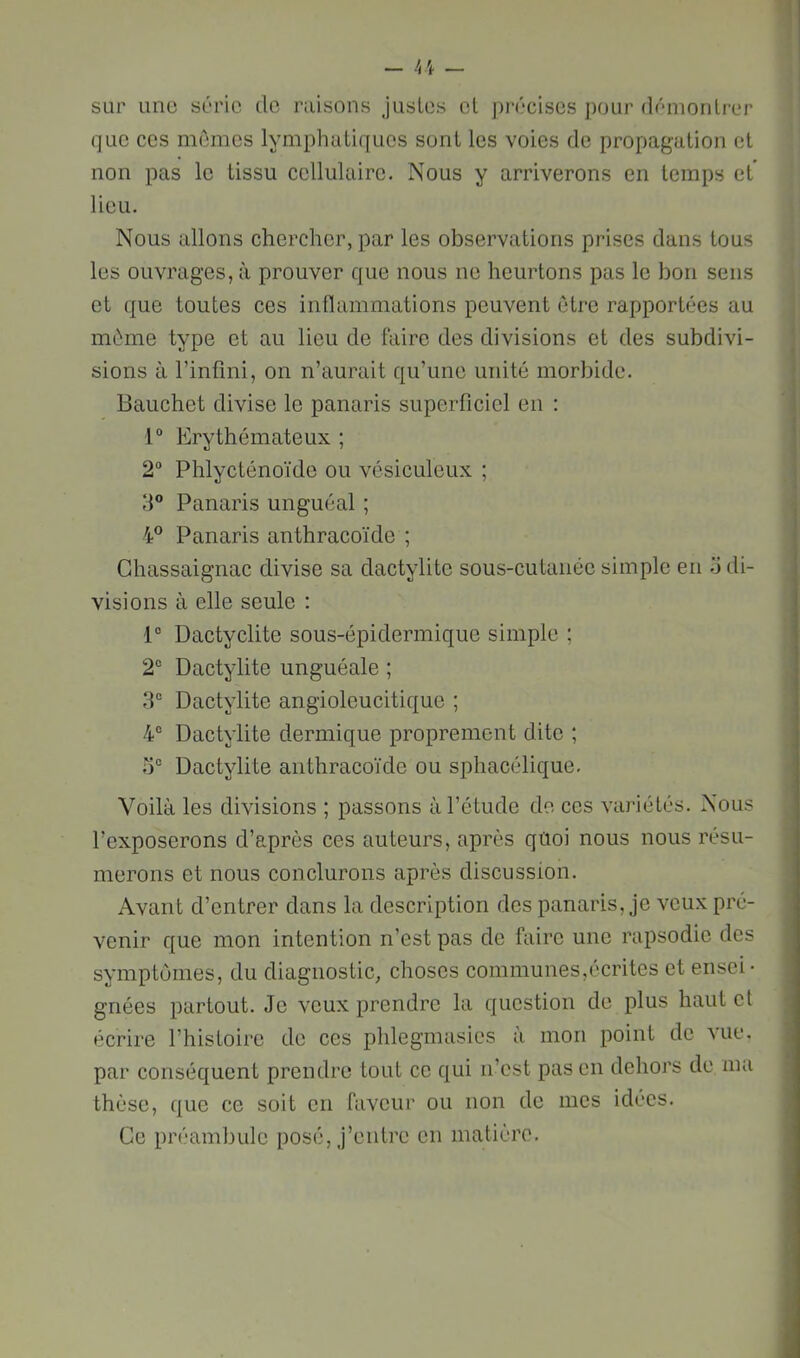 sur une série de raisons Justes et j)récises pour démontrer que ces mûmes lymphatiques sont les voies de propagation et non pas le tissu cellulaire. Nous y arriverons en temps et lieu. Nous allons chercher, par les observations prises dans tous les ouvrages, à prouver que nous ne heurtons pas le bon sens et que toutes ces intlammations peuvent être rapportées au même type et au lieu de faire des divisions et des subdivi- sions à l’infini, on n’aurait qu’une unité morbide. Bauchet divise le panaris superficiel en : 1° Erythémateux ; 2“ Phlycténoïde ou vésiculeux ; d® Panaris unguéal ; 4® Panaris anthracoïde ; Ghassaignac divise sa dactylite sous-cutanée simple en o di- visions à elle seule : 1° Dactyclite sous-épidermique simple ; 2“ Dactylite unguéale ; 3“ Dactylite angioleucitique ; 4“ Dactylite dermique proprement dite ; Dactylite anthracoïde ou sphacélique. Voilà les divisions ; passons à l’étude de ces variétés. Nous l’exposerons d’après ces auteurs, après qûoi nous nous résu- merons et nous conclurons après discussion. Avant d’entrer dans la description des panaris. Je veux pré- venir que mon intention n’est pas de faire une rapsodie des symptômes, du diagnostic, choses communes,écrites et ensei- gnées partout. Je veux prendre la question de plus haut et écrire l’histoire de ces phlegmasies à mon point de Mie. par conséquent prendre tout ce qui n’est pas en dehors de ma thèse, que ce soit en faveur ou non de mes idées. Ce préambule posé. J’entre en matière.