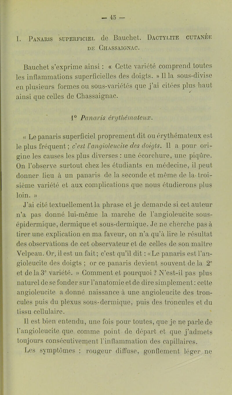 l. Panaris superficiel de Bauchet. Dactylite cutanée DE Chassâignac. Bauchet s’exprime ainsi ; « Cette variété comprend toutes les inflammations superficielles des doigts. » B la sous-divise en plusieurs formes ou sous-variétés que j’ai citées plus haut ainsi que celles de Ghassaignac. Panaris érytliémaieuœ. « Le panaris superficiel proprement dit ou érythémateux est le plus fréquent ; c'est Tangioleuciie des doigts. Il a pour ori- gine les causes les plus diverses : une écorchure, une piqûre. On l’observe surtout chez les étudiants en médecine, il peut donner lieu à un panaris de la seconde et même de la-troi- sième variété et aux complications que nous étudierons plus loin. » J’ai cité textuellement la phrase et je demande si cet auteur n’a pas donné lui-même la marche de fangioleucite sous- épidermique, dermique et sous-dermique. Je ne cherche pas à tirer une explication en ma faveur, on n’a qu’à lire le résultat des observations de cet observateur et de celles de son maître Velpeau. Or, il est un fait; c’est qu’il dit : «Le panaris est l’an- gioleucite des doigts ; or ce panaris devient souvent de la 2® et de la 3“ variété. » Gomment et pourquoi ? N’est-il pas plus naturel de se fonder sur l’anatomie et de dire simplement : cette angioleucite a donné naissance à une angioleucite des tron- cules puis du plexus sous-dermique, puis des troncules et du tissu cellulaire. Il est bien entendu, une fois pour toutes, que je ne parle de fangioleucite que comme point do départ et que j’admets toujours consécutivement rinnammation des capillaires. Les .symptômes : rougeur diffuse, gontlement léger ne