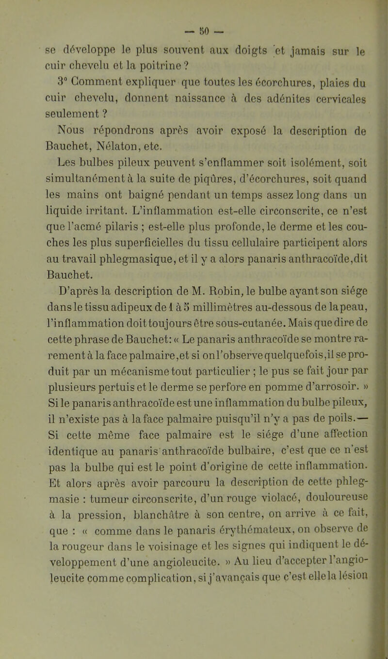 se développe le plus souvent aux doigts et jamais sur le cuir chevelu et la poitrine ? 3“ Gomment expliquer que toutes les écorchures, plaies du cuir chevelu, donnent naissance à des adénites cervicales seulement ? Nous répondrons après avoir exposé la description de Bauchet, Nélaton,etc. Les bulbes pileux peuvent s’enflammer soit isolément, soit simultanément à la suite de piqûres, d’écorchures, soit quand les mains ont baigné pendant un temps assez long dans un liquide irritant. L’inflammation est-elle circonscrite, ce n’est que l’acmé pilaris ; est-elle plus profonde, le derme et les cou- ches les plus superficielles du tissu cellulaire participent alors au travail phlegmasique, et il y a alors panaris anthracoïde,dit Bauchet. D’après la description de M. Robin, le bulbe ayant son siège dans le tissu adipeux de 1 à 5 millimètres au-dessous de lapeau, l’inflammation doit toujours être sous-cutanée. Mais que dire de cette phrase de Bauchet: « Le panaris anthracoïde se montre ra- rement à la face palmaire,et si onl’observe quelquefois,il se pro- duit par un mécanisme tout particulier ; le pus se fait jour par plusieurs pertuis et le derme se perfore en pomme d’arrosoir. » Si le panaris anthracoïde est une inflammation du bulbe pileux, il n’existe pas à la face palmaire puisqu’il n’y a pas de poils.— Si cette même face palmaire est le siège d’une affection identique au panaris’anthracoïde bulbaire, c’est que ce n’est pas la bulbe qui est le point d’origine de cette inflammation. Et alors après avoir parcouru la description de cette phleg- masie : tumeur circonscrite, d’un rouge violacé, douloureuse à la pression, blanchâtre à son centre, on arrive à ce fait, que : « comme dans le panaris érythémateux, on observe de la rougeur dans le voisinage et les signes qui indiquent le dé- veloppement d’une angioleucite. » Au lieu d’accepter l’angio- leucite comme complication, si j’avançais que c’est elle la lésion