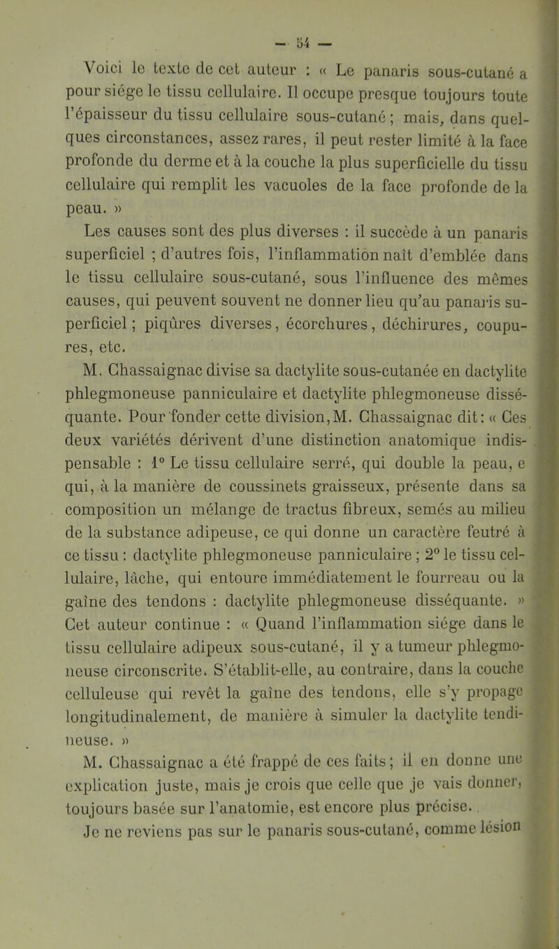 Voici lo texte de cet auteur : « Le panaris sous-cutané a pour siège le tissu cellulaire. Il occupe presque toujours toute l’épaisseur du tissu cellulaire sous-cutané ; mais, dans quel- ques circonstances, assez rares, il peut rester limité à la face profonde du derme et à la couche la plus superficielle du tissu cellulaire qui remplit les vacuoles de la face profonde de la peau. » Les causes sont des plus diverses : il succède à un panaris superficiel ; d’autres fois, l’inflammation naît d’emblée dans le tissu cellulaire sous-cutané, sous l’influence des mêmes causes, qui peuvent souvent ne donner lieu qu’au panaris su- perficiel ; piqûres diverses, écorchures, déchirures, coupu- res, etc. M. Chassaignac divise sa dactylite sous-cutanée en dactylite phlegmoneuse panniculaire et dactylite phlegmoneuse dissé- quante. Pour fonder cette division, M. Ghassaignac dit: « Ces deux variétés dérivent d’une distinction anatomique indis- pensable : Le tissu cellulaire .serré, qui double la peau, e qui, à la manière de coussinets graisseux, présente dans sa composition un mélange de tractus fibreux, semés au milieu de la substance adipeuse, ce qui donne un caractère feutré à ce tissu : dactylite phlegmoneuse panniculaire ; 2® le tissu cel- lulaire, lâche, qui entoure immédiatement le fourreau ou la gaine des tendons : dactylite phlegmoneuse disséquante. » Cet auteur continue : « Quand l’inflammation siège dans le tissu cellulaire adipeux sous-cutané, il y a tumeur phlegmo- neuse circonscrite. S’établit-elle, au contraire, dans la couche celluleuse qui revêt la gaine des tendons, elle s’y propage longitudinalement, de manière à simuler la dactylite tendi- neuse. » M. Ghassaignac a été frappé de ces faits ; il en donne une explication juste, mais je crois que celle que je vais donner, toujours basée sur l’anatomie, est encore plus précise. Je ne reviens pas sur le panaris sous-cutané, comme lésion