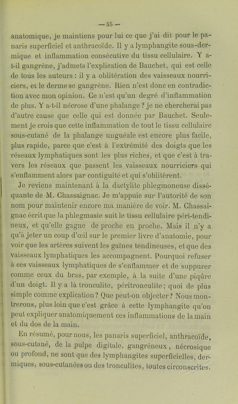 o5- anatomique, je maintiens pour lui ce que j’ai dit pour le pa- naris superficiel et anthracoïde. Il y a lymphangite sous-der- mique et inflammation consécutive du tissu cellulaire. Y a- t-il gangrène, j’admets l’explication de Bauchet, qui est celle de tous les auteurs : il y a oblitération des vaisseaux nourri- ciers, et le derme se gangrène. Rien n’est donc en contradic- tion avec mon opinion. Ce n’est qu’un degré d’inflammation de plus. Y a-t-il nécrose d’une phalange ? je ne chercherai pas d’autre cause que celle qui est donnée par Bauchet. Seule- ment je crois que cette inflammation de tout le tissu cellulaire sous-cutané de la phalange unguéale est encore plus facile, plus rapide, parce que c’est à l’extrémité des doigts que les réseaux lymphatiques sont les plus riches, et que c’est à tra- vers les réseaux que passent les vaisseaux nourriciers qui s’enflamment alors par contiguïté et qui s’oblitèrent. Je reviens maintenant à la dactylite phlegmoneuse dissé- quante de M. Ghassaignac. Je m’appuie sur l’autorité de son nom pour maintenir encore ma manière de voir. M. Ghassai- gnac écrit que la phlegmasie suit le tissu cellulaire péri-tendi- neux, et qu’elle gagne de proche en proche. Mais il n’y a qu’à jeter un coup d’œil sur le premier livre d’anatomie, pour voir que les artères suivent les gaines tendineuses, et que des vaisseaux lymphatiques les accompagnent. Pourquoi refuser à ces vaisseaux lymphatiques de s’enflammer et de suppurer comme ceux du bras, par exemple, à la suite d’une piqûre d’un doigt. 11 y a là tronculite, péritronculite ; quoi de plus simple comme explication? Que peut-on objecter? Nous mon- trerons, plus loin que c’est grâce à cette lymphangite qu’on peut expliquer anatomiquement ces inflammations de la main et du dos de la main. En résumé, pour nous, les panaris superficiel, anthracoïde, sous-cutané, de la pulpe digitale, gangréneux, nécrosique ou profond, ne sont que des lymphangites superficielles, der- miques, sous-cutanées ou des tronculites, toutes circonscrites.