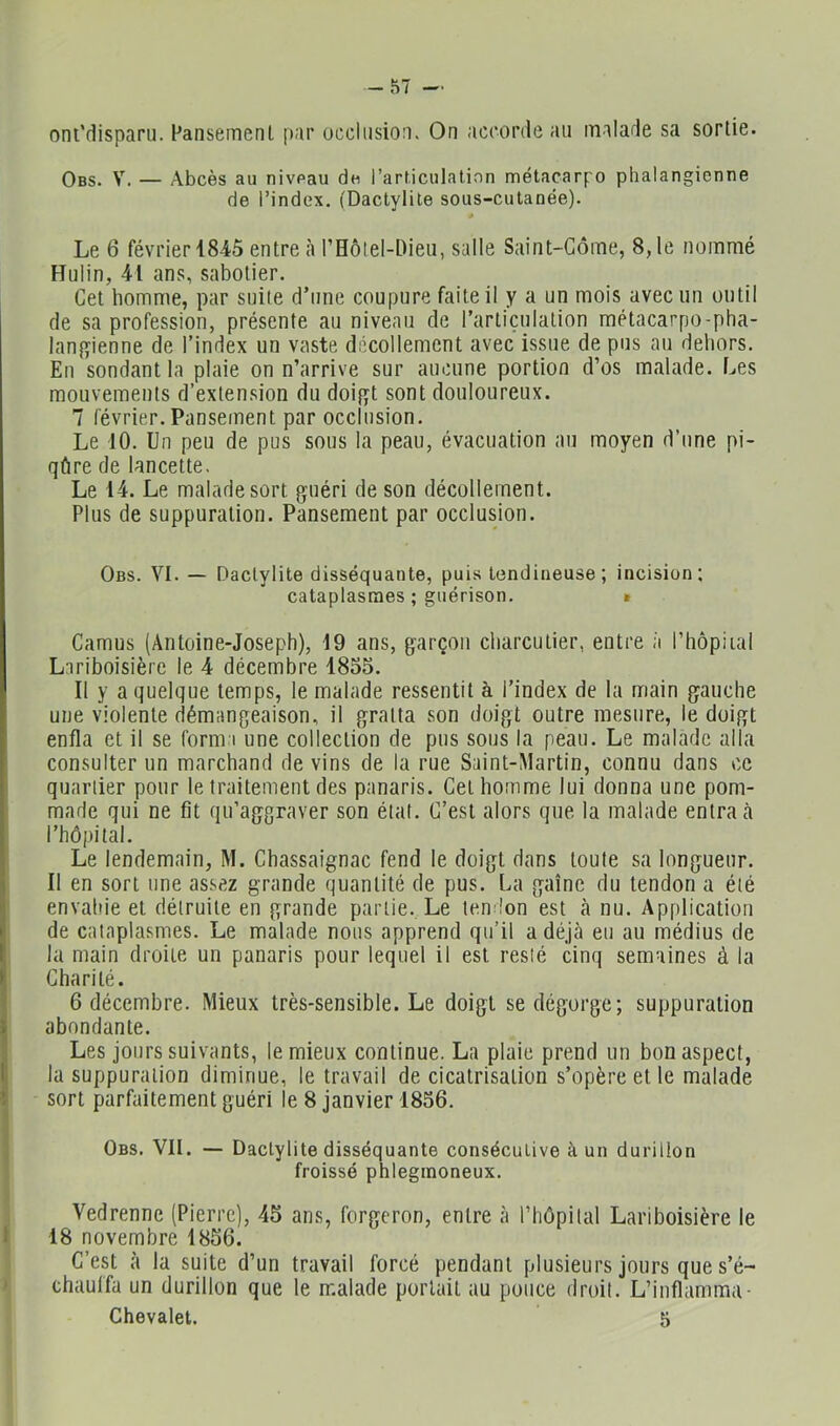 -57 — oni'disparu. Faiisemenl par occhisioa. On accorde au malade sa sortie. Obs. V. — Abcès au niveau du l’articulation métacarpo phalangicnne de l’index. (Dactylile sous-cutanée). « Le 6 février 18-45 entre h rHôlel-Dieii, salle Saint-Gôme, 8, le nommé Hulin, 41 ans, sabotier. Get homme, par suite d’une coupure faite il y a un mois avec un outil de sa profession, présente au niveau de l’articulation métacarpo-pha- lan{)^ienne de l’index un vaste décollement avec issue de pus au dehors. En sondant la plaie on n’arrive sur aucune portion d’os malade. Les mouvements d’extension du doifït sont douloureux. 7 février. Pansement par occlusion. Le 10. Un peu de pus sous la peau, évacuation au moyen d’une pi- qûre de lancette. Le 14. Le malade sort guéri de son décollement. Plus de suppuration. Pansement par occlusion. Obs. VI. — Daclylite disséquante, puis tendineuse; incision; cataplasmes ; guérison. » Camus (Antoine-Joseph), 19 ans, garçon charcutier, entre à l’hopiial Lariboisière le 4 décembre 1855. Il y a quelque temps, le malade ressentit à l’index de la main gauche une violente démangeaison, il gratta son doigt outre mesure, le doigt enfla et il se forma une collection de pus sous la peau. Le malade alla consulter un marchand de vins de la rue Saint-Martin, connu dans ce quartier pour le traitement des panaris. Get homme lui donna une pom- made qui ne fit qu’aggraver son état. G’est alors que la malade entra ci l’hôpital. Le lendemain, M. Chassaignac fend le doigt dans toute sa longueur. Il en sort une assez grande quantité de pus. La gaine du tendon a été envahie et détruite en grande partie. Le tendon est à nu. Application de cataplasmes. Le malade nous apprend qu’il a déjà eu au médius de la main droite un panaris pour lequel il est resié cinq semaines à la Charité. 6 décembre. Mieux très-sensible. Le doigt se dégorge; suppuration abondante. Les jours suivants, le mieux continue. La plaie prend un bon aspect, la suppuration diminue, le travail de cicatrisation s’opère et le malade sort parfaitement guéri le 8 janvier 1856. Obs. VII. — Daclylite disséquante consécutive à un durillon froissé phleginoneux. Vedrenne (Pierre), 45 ans, forgeron, entre à riiôpilal Lariboisière le 18 novembre 1856. G’est à la suite d’un travail forcé pendant plusieurs jours que s’é- chauffa un durillon que le malade portait au pouce droit. L’inflamma-