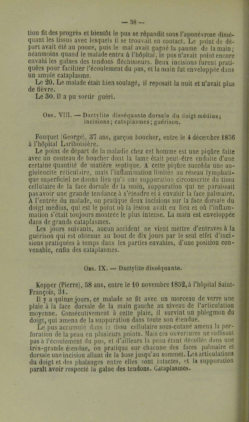 tion fades prof^^rès et bientôt le pus se répandit sous l’aponévrose dissé- quant les tissus avec lesquels il se trouvait en contact. Le point de dé- part avait été au pouce, puis le mal avait {^af^iié la paume de la main; néanmoins quand le malade entra à riiôpilal, le pus n’avait point encore envahi les {gaines des tendons fléchisseurs. Deux incisions lurent prati- quées pour faciliter l’écoulement du pus, et la main fut enveloppée dans un ample cataplasme. Le 20. Le malade était bien soulagé, il reposait la nuit et n’avait plus de fièvre. Le 30. Il a pu sortir guéri. Obs. VIII. — Dactylite disséquante dorsale du doigt médius ; incisions; cataplasmes; guérison. Fouquet (George), 37 ans, garçon boucher, entre le 4 décembre 1836 à l’hôpital Lariboisière. Le point de départ de la maladie chez cet homme est une piqûre faite avec un couteau de boucher dont la lame était peut-être enduite d’une certaine quantité de matière septique. A cette piqûre succéda une an- gioleucite réticulaire, mais l’inflammation limitée au réseau lymphati- que superficiel ne donna lieu qu’à une suppuration circonscrite du tissu cellulaire de la face dorsale de la main, suppuration qui ne paraissait pas avoir une grande tendance <à s’étendre et à envahir la face palmaire. A l’entrée du malade, on pratique deux incisions sur la face dorsale du doigt médius, qui est le point où la lésion avait eu lieu et où l'inflam- mation s’était toujours montrée le plus intense. La main est enveloppée dans de grands cataplasmes. Les jours suivants, aucun accident ne vient mettre d’entraves à la guérison qui est obtenue au bout de dix jours par le seul effet d’inci- sions pratiquées à temps dans les parties envahies, d’une position con- venable, enfin des cataplasmes. Obs. IX. — Dactylite disséquante. Kepper (Pierre), 58 ans, entre le 10 novembre 1832,à l’hôpital Saint- François, 31. Il y a quinze jours, ce malade se fît avec un morceau de verre une plaie à la face dorsale de la main gauche au niveau de l’articulation moyenne. Consécutivement à cette plaie, il survint un phlegmon du doigt, qui amena de la suppuration dans toute son étendue. Le pus accumulé dans le tissu cellulaire sous-cutané amena la per- foration de la peau en plusieurs points. Mais ces ouvertures ne suffisant pas à l’écoulement du pus, et d’ailleurs la peau étant décollée dans une très-grande étendue, on pratiqua sur chacune des faces palmaire et dorsale une incision allant de la base jusqu’au sommet. Les articulations du doigt et des phalanges entre elles sont intactes, ft la suppuration parait avoir respecté la gaine des tendons. Cataplasmes.