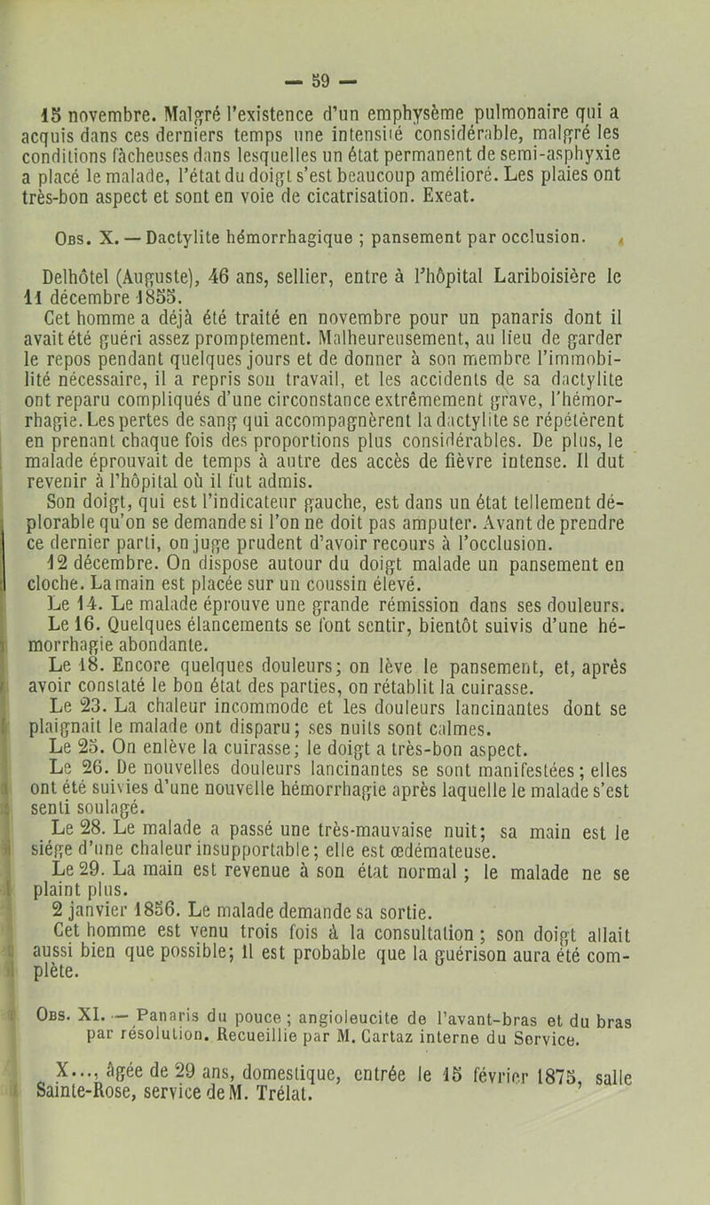 — SO- IS novembre. Malgré l’existence d’un emphysème pulmonaire qui a acquis dans ces derniers temps une intensiié considérable, malgré les conditions fâcheuses dans lesquelles un état permanent de semi-asphyxie a placé le malade, l’état du doigt s’est beaucoup amélioré. Les plaies ont très-bon aspect et sont en voie de cicatrisation. Exeat. Obs. X. — Dactylite hémorrhagique ; pansement par occlusion. . Delhôtel (Auguste), 46 ans, sellier, entre à l’hôpital Lariboisière le Il décembre 1855. Cet homme a déjà été traité en novembre pour un panaris dont il avait été guéri assez promptement. Malheureusement, au lieu de garder le repos pendant quelques jours et de donner à son membre l’immobi- lité nécessaire, il a repris sou travail, et les accidents de sa dactylite ont reparu compliqués d’une circonstance extrêmement grave, l’hémor- rhagie. Les pertes de sang qui accompagnèrent la dactylite se répétèrent en prenant chaque fois des proportions plus considérables. De plus, le i malade éprouvait de temps à autre des accès de fièvre intense. Il dut revenir à l’hôpital où il fut admis. Son doigt, qui est l’indicateur gauche, est dans un état tellement dé- iplorable qu’on se demande si l’on ne doit pas amputer. Avant de prendre ce dernier parti, on juge prudent d’avoir recours à l’occlusion. 12 décembre. On dispose autour du doigt malade un pansement en cloche. La main est placée sur un coussin élevé. Le 14. Le malade éprouve une grande rémission dans ses douleurs. Le 16. Quelques élancements se font sentir, bientôt suivis d’une hé- i morrhagie abondante. Le 18. Encore quelques douleurs; on lève le pansement, et, après t avoir constaté le bon état des parties, on rétablit la cuirasse. Le 23. La chaleur incommode et les douleurs lancinantes dont se I- plaignait le malade ont disparu; ses nuits sont calmes. Le 23. On enlève la cuirasse; le doigt a très-bon aspect. Le 26. De nouvelles douleurs lancinantes se sont manifestées; elles 1 ont été suivies d’une nouvelle hémorrhagie après laquelle le malade s’est t senti soulagé. Le 28. Le malade a passé une très-mauvaise nuit; sa main est le )i siège d’une chaleur insupportable ; elle est œdémateuse. Le 29. La main est revenue à son état normal ; le malade ne se l plaint plus. 2 janvier 1856. Le malade demande sa sortie. Cet homme est venu trois fois à la consultation ; son doigt allait [J aussi bien que possible; Il est probable que la guérison aura été com- 'i plète. 1 Obs. XI—Panaris du pouce ; angioleucite de l’avant-bras et du bras par résolution. Recueillie par M. Garlaz interne du Service. X..., âgée de 29 ans, domestique, entrée le 15 février 1875, salle : Sainte-Rose, service de M. Trélat.