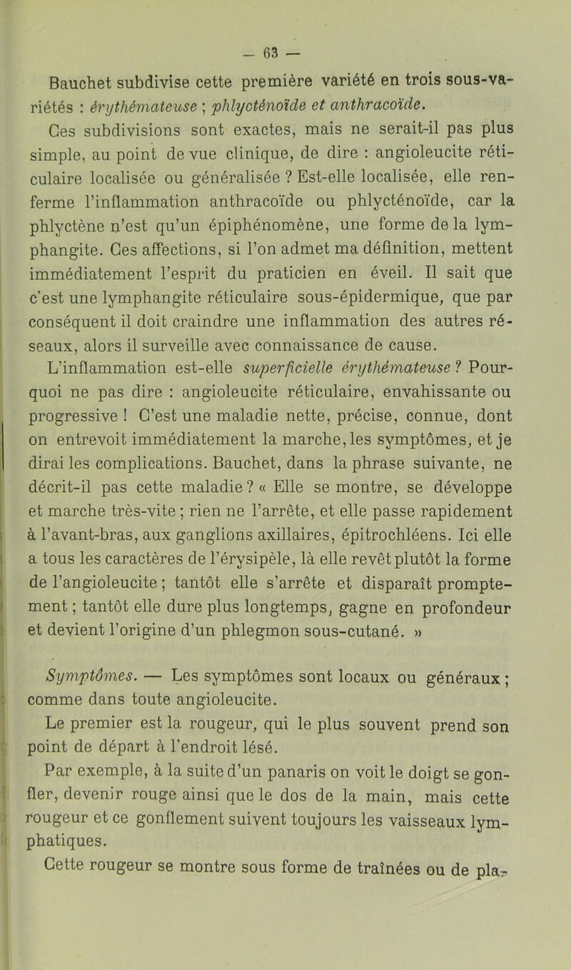 Bauchet subdivise cette première variété en trois sous-va- riétés : érythémateuse ; plilycténoïde et anthracoïde. Ces subdivisions sont exactes, mais ne serait-il pas plus simple, au point de vue clinique, de dire ; angioleucite réti- culaire localisée ou généralisée ? Est-elle localisée, elle ren- ferme l’inflammation anthracoïde ou phlycténoïde, car la phlyctène n’est qu’un épiphénomène, une forme de la lym- phangite. Ces affections, si l’on admet ma définition, mettent immédiatement l’esprit du praticien en éveil. Il sait que c’est une lymphangite réticulaire sous-épidermique, que par conséquent il doit craindre une inflammation des autres ré- seaux, alors il surveille avec connaissance de cause. L’inflammation est-elle superficielle érythémateuse ? Pour- quoi ne pas dire : angioleucite réticulaire, envahissante ou progressive ! C’est une maladie nette, précise, connue, dont on entrevoit immédiatement la marche, les symptômes, et je dirai les complications. Bauchet, dans la phrase suivante, ne décrit-il pas cette maladie ?« Elle se montre, se développe et marche très-vite ; rien ne l’arrête, et elle passe rapidement à l’avant-bras, aux ganglions axillaires, épitrochléens. Ici elle a tous les caractères de l’érysipèle, là elle revêt plutôt la forme de l’angioleucite ; tantôt elle s’arrête et disparaît prompte- ment ; tantôt elle dure plus longtemps, gagne en profondeur et devient l’origine d’un phlegmon sous-cutané. » Symptômes. — Les symptômes sont locaux ou généraux ; comme dans toute angioleucite. Le premier est la rougeur, qui le plus souvent prend son point de départ à l’endroit lésé. Par exemple, à la suite d’un panaris on voit le doigt se gon- fler, devenir rouge ainsi que le dos de la main, mais cette rougeur et ce gonflement suivent toujours les vaisseaux lym- phatiques. Cette rougeur se montre sous forme de traînées ou de pla^